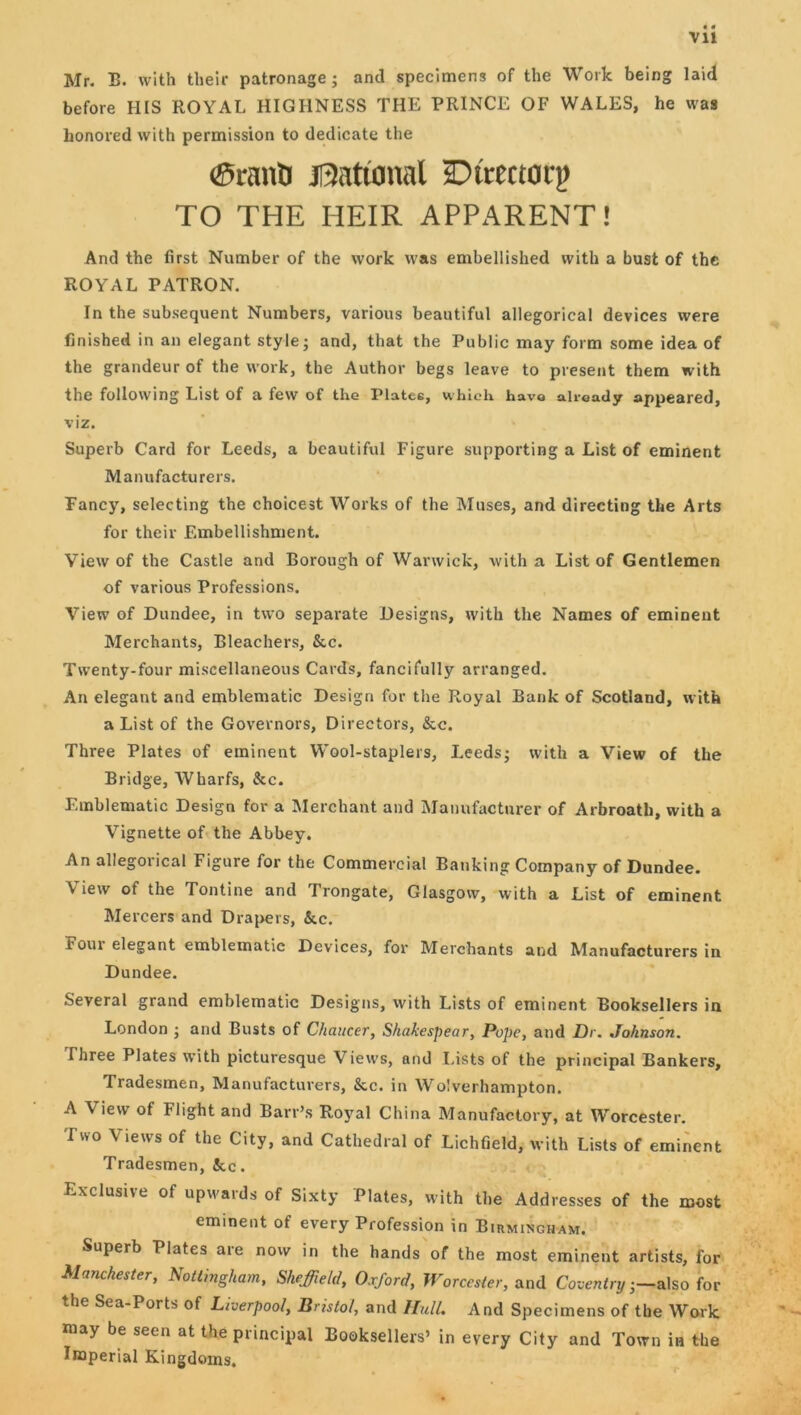 Vll Mr. B. with their patronage j and specimens of the Work being laid before HIS ROYAL HIGHNESS THE PRINCE OF WALES, he was honored with permission to dedicate the ®ranti Ji3atianal aDtrectorp TO THE HEIR APPARENT! And the first Number of the work was embellished with a bust of the ROYAL PATRON. In the subsequent Numbers, various beautiful allegorical devices were finished in an elegant style; and, that the Public may form some idea of the grandeur of the work, the Author begs leave to present them with the following List of a few of the Plates, which have already appeared, viz. Superb Card for Leeds, a beautiful Figure supporting a List of eminent Manufacturers, Fancy, selecting the choicest Works of the Muses, and directing the Arts for their Embellishment. View of the Castle and Borough of Warwick, with a List of Gentlemen of various Professions. View of Dundee, in two separate Designs, with the Names of eminent Merchants, Bleachers, &c. Twenty-four miscellaneous Cards, fancifully arranged. An elegant and emblematic Design for the Royal Bank of Scotland, with a List of the Governors, Directors, &c. Three Plates of eminent Wool-staplers, Leeds; with a View of the Bridge, Wharfs, &c. Emblematic Design for a Merchant and Manufacturer of Arbroath, with a Vignette of the Abbey. An allegorical Figure for the Commercial Banking Company of Dundee. View of the Tontine and Trongate, Glasgow, with a List of eminent Mercers and Drapers, &c. Four elegant emblematic Devices, for Merchants and Manufacturers in Dundee. Several grand emblematic Designs, with Lists of eminent Booksellers in London ; and Busts of Chaucer, Shakespear, Pope, and JDr. Johnson. Three Plates with picturesque Views, and I.ists of the principal Bankers, Tradesmen, Manufacturers, &c. in Wolverhampton. A View of Flight and Barr’s Royal China Manufactory, at Worcester. Two Views of the City, and Cathedral of Lichfield, with Lists of eminent Tradesmen, 3cc. Exclusive of upwards of Sixty Plates, with the Addresses of the most eminent of every Profession in Buimingham. Superb Plates are now in the hands of the most eminent artists, for Manchester, Nottingham, Sheffield, Oxford, Worcester, SirnX Coventry-—ioc the Sea-Ports of Liverpool, Bristol, and Hull. And Specimens of the Work may be seen at the principal Booksellers’ in every City and Town in the Imperial Kingdoms,