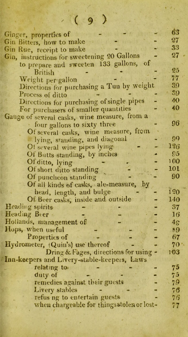 Ginger, properties of - Gin Bitters, how to make Gin Rue, receipt to make Gin, instructions for sweetening 20 Gallons to prepare and sweeten 133 gallons, of British Weight per gallon - ■ Directions for purchasing a Tun by weight Process ol ditto Directions for purchasing of single pipes For purchasers of smaller quantities Gauge of several casks, wine measure, from a four gallons to sixty three Of several casks, wine measure, from lying, standing, and diagonal Ot several wine pipes lying Oi Butts standing, by inches - Of ditto, lying - Of short ditto standing Of puncheon standing Of all kinds of casks, ale-measure, by head, length, and bulge Of Beer casks, inside and outside Heading spirits - Heading Bt er - - - Hollands, management of Hups, when useful - - Properties of - - Hydrometer, (Quin’s) use thereof Dring&Fages, directions for using - Inn-keepers and Livery-stable-keepers, Laws relating to- - - duty of remedies against their guests Livery stables - refus ng to entertain guests when chargeable for thingsstolenor lost- 63 27 33 27 25 77 3.0 SO 40 40 96 90 12{j 95 100 101 90 120 140 37 16 4S SO 67 70 •« 103 75 75 79 76 76 77