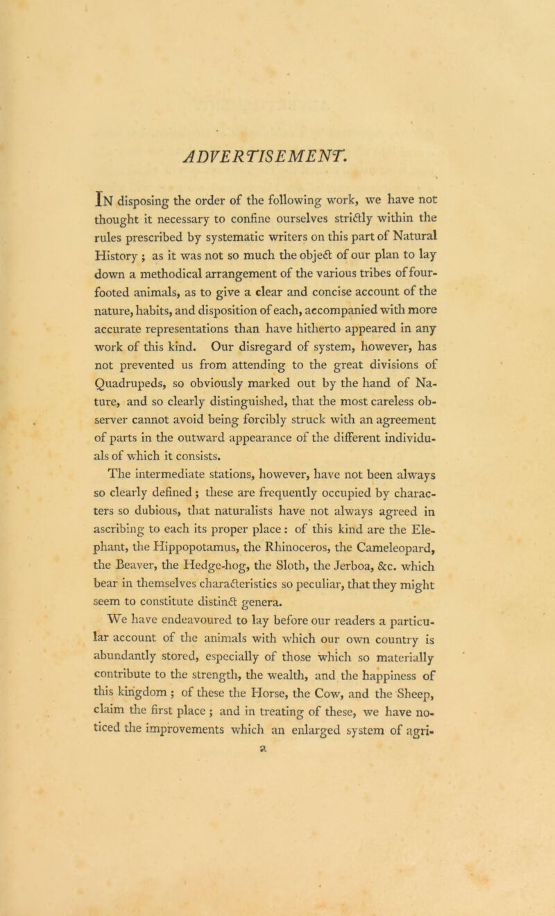 ADVERTISEMENT. In disposing the order of the following work, we have not thought it necessary to confine ourselves striftly within the rules prescribed by systematic writers on this part of Natural History ; as it was not so much the objedt of our plan to lay down a methodical arrangement of the various tribes of four- footed animals, as to give a clear and concise account of the nature, habits, and disposition of each, accompanied with more accurate representations than have hitherto appeared in any work of this kind. Our disregard of system, however, has not prevented us from attending to the great divisions of Quadrupeds, so obviously marked out by the hand of Na- ture, and so clearly distinguished, that the most careless ob- server cannot avoid being forcibly struck with an agreement of parts in the outward appearance of the different individu- als of which it consists. The intermediate stations, however, have not been always so clearly defined; these are frequently occupied by charac- ters so dubious, that naturalists have not always agreed in ascribing to each its proper place: of this kind are the Ele- phant, the Hippopotamus, the Rhinoceros, the Cameleopard, the Beaver, the Hedge-hog, the Sloth, the Jerboa, &c. which bear in themselves characteristics so peculiar, that they might seem to constitute distindt genera. We have endeavoured to lay before our readers a particu- lar account of the animals with which our own country is abundantly stored, especially of those which so materially contribute to the strength, the wealth, and the happiness of this kingdom ; of these the Horse, the Cow, and the Sheep, claim the first place ; and in treating of these, we have no- ticed the improvements which an enlarged system of agri-
