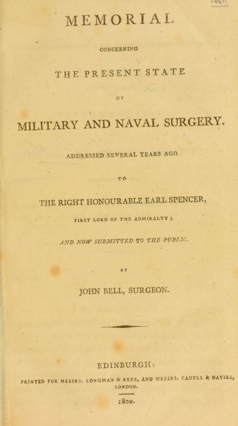 I Ola MEMORIAL CONCERNING THE PRESENT STATE OF t MILITARY AND NAVAL SURGERY. ✓ addressed SEVERAL YEARS AGO TO THE RIGHT HONOURABLE EARL SPENCER, FIRST LORD OF THE ADMIRALTY , JND NOW SUBMITTSD TO THE PUBLIC. JOHN BELL, SURGEON. EDINBURGH: 7KiNTfiD FOR MESSRS. tONGMAN & REES, AND MESSRS. CADEEL fc DAVIES, LONDON. x8oc.
