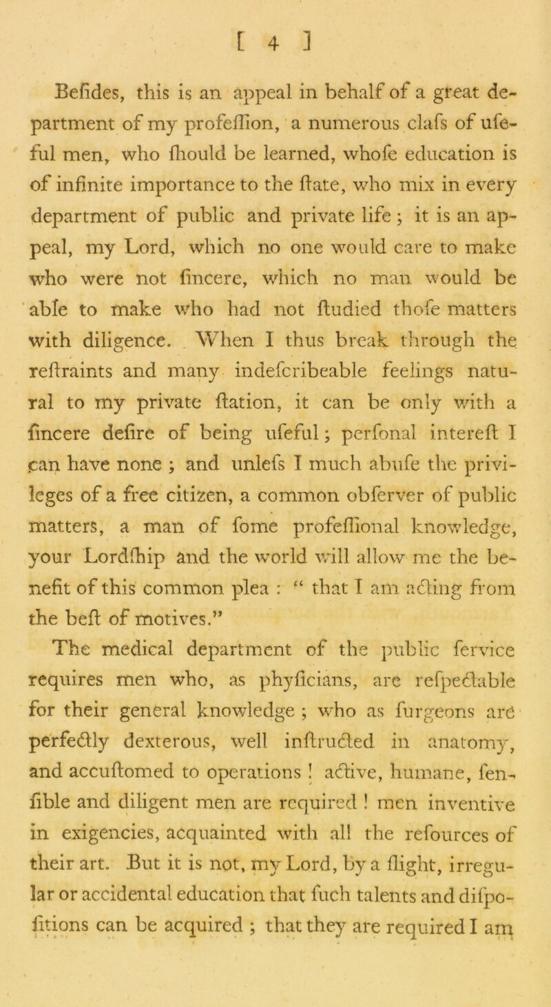 Befides, this is an appeal in behalf of a great de- partment of my profeflion, a numerous clafs of ufe- ful men^ who fhould be learned, whofe education is of infinite importance to the fiate, who mix in every department of public and private life; it is an ap- peal, my Lord, which no one would care to make who were not fincere, which no man would be ‘ able to make who had not fludied thofe matters with diligence. . When I thus break through the reftraints and many indefcribeable feelings natu- ral to my private flation, it can be only with a fincere defirc of being ufeful; perfonal interefl I pan have none ; and imlefs I much abiire the privi- leges of a free citizen, a common obferver of public matters, a man of fome profeflional knowledge, your Lordfhip and the world vrill allow me the be- nefit of this common plea : “ that I am afling from the befi: of motives.” The medical department of the public fervice requires men who, as phyficians, are refpeflable for their general knowledge; who as furgeons are- pe'rfedly dexterous, well inflrufled in anatomy, and accuftomed to operations I affive, humane, fen- fible and diligent men are required ! men inventive in exigencies, acquainted with all the refources of their art. But it is not, my Lord, by a flight, irregu- lar or accidental education that fuch talents and difpo- fitions can be acquired ; that they are required I am