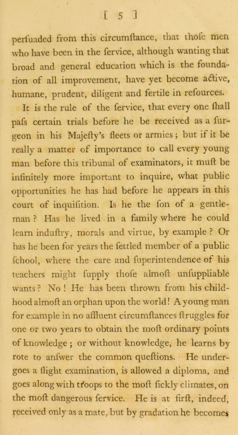 perluaded from this circumftance, that thole men who have been in the fervice, although wanting that broad and general education which is the founda- tion of all improvement, have yet become adlive, humane, prudent, diligent and fertile in refources. It is the rule of the fervice, that every one fliall pafs certain trials before he be received as a fur- geon in his Majefly’s fleets or armies; but if it be really a matter of importance to call every young man before this tribunal of examinators, it mufl be infinitely more important to inquire, what public opportunities he has had before he appears in this court of inquifition. Is he the fon of a gentle- man ? Has he lived - in a family where he could learn induftry, morals and virtue, by example ? Or has he been for years the fettled member of a public fchool, where the care and fuperintendence of his teachers might fupply thofe almofl unfuppliable wants ? No ! He has been thrown from his child- hood almofl an orphan upon the world! A young man for example in no affluent circumflances flruggles for one or two years to obtain the mofl ordinary points of knowledge ; or without knowledge, he learns by rote to anfwer the common queflions. He under- goes a flight examination, is allowed a diploma, and goes along with tfoops to the mofl fickly climates, on the mofl dangerous fervice. He is at firfl, indeed, received only as a mate, but by gradation he becomes