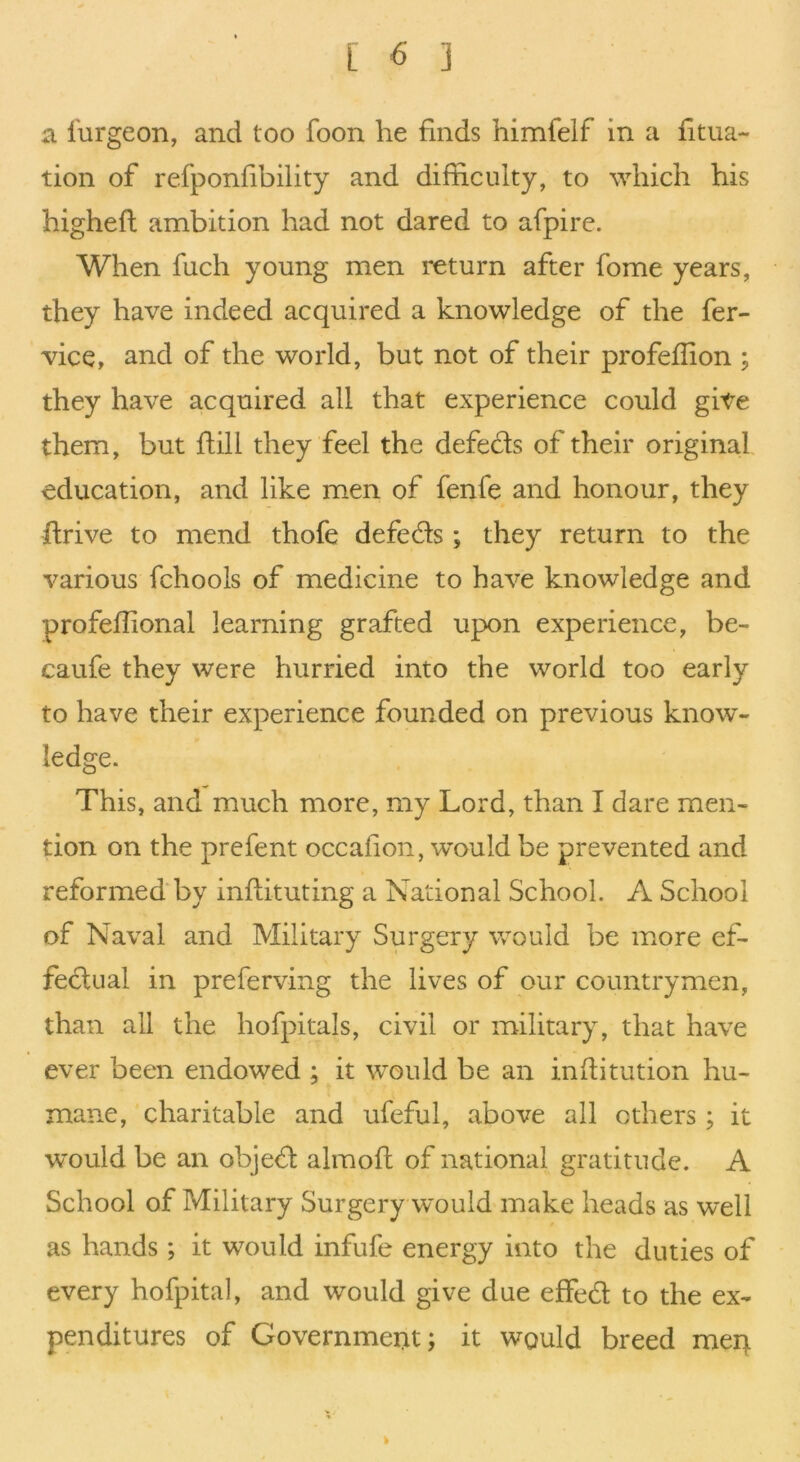 a I'urgeon, and too foon he finds himfeif in a iitua- tion of refponfibility and difficulty, to which his highefl ambition had not dared to afpire. When fuch young men i*eturn after fome years, they have indeed acquired a knowledge of the fer- vice, and of the world, but not of their profeffion ; they have acquired all that experience could gite them, but ftill they feel the defeats of their original education, and like men of fenfe and honour, they flrive to mend thofe defeds ; they return to the various fchools of medicine to have knowledge and profeffional learning grafted upon experience, be- caufe they were hurried into the world too early to have their experience founded on previous know- ledge. This, and much more, my Lord, than I dare men- tion on the prefent occafion, w’ould be prevented and reformed by inffituting a National School. A School of Naval and Military Surgery would be more ef- feclual in preferving the lives of our countrymen, than all the hofpitals, civil or military, that have ever been endowed ; it would be an inffitution hu- mane, charitable and ufeful, above all others; it would be an objed almofl of national gratitude. A School of Military Surgery would make heads as well as hands; it would infufe energy into the duties of every hofpital, and would give due effed to the ex- penditures of Government; it would breed meq