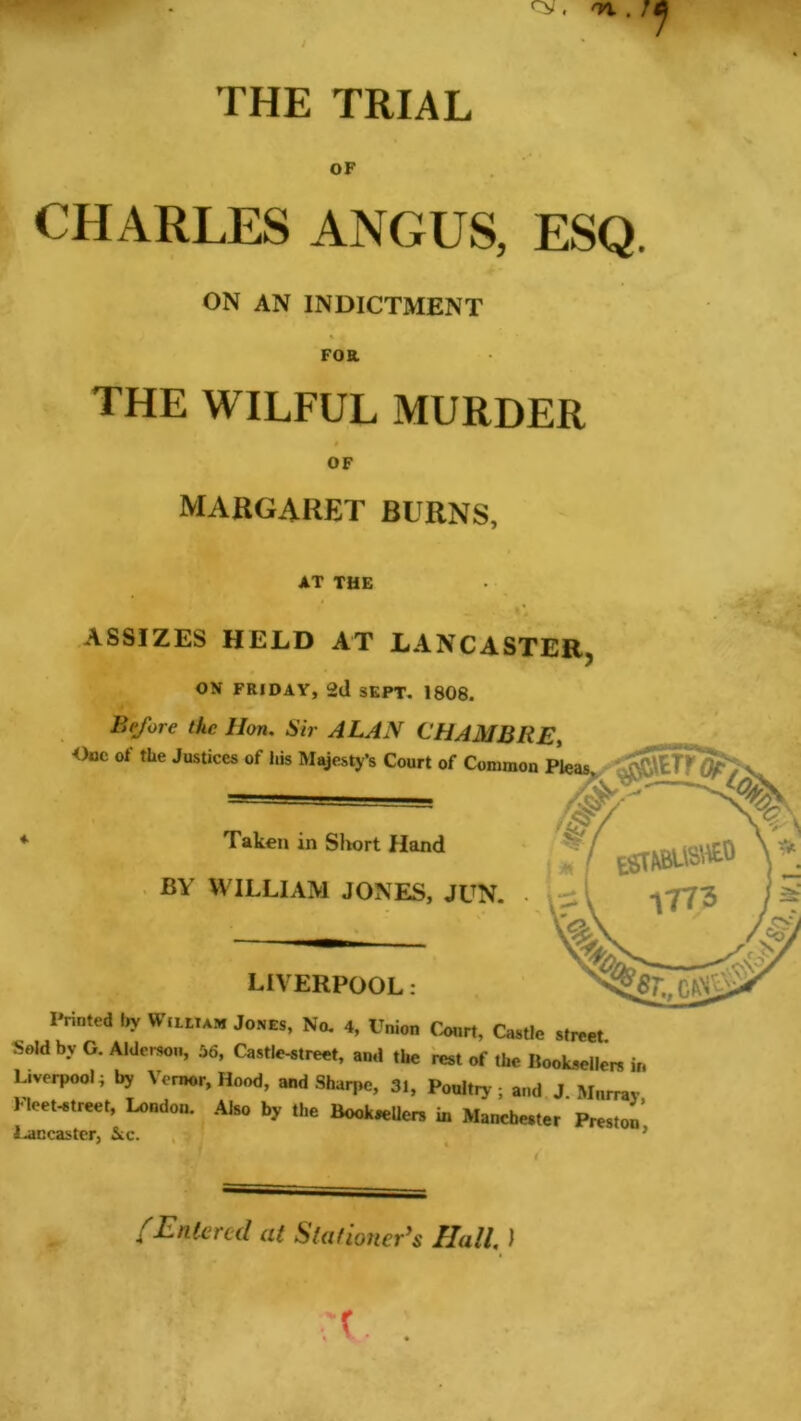 x. m.r THE TRIAL OF CHARLES ANGUS, ESQ. ON AN INDICTMENT Foa THE WILFUL MURDER OF MARGARET BURNS, AT THE ASSIZES HELD AT LANCASTER, ON FRIDAY, 2d SEPT. 1808. B(fore the Hon. Sir ALAN CHAMBKE, Oac of the Justices of his Majesty’s Court of Common Pleas. Z<5 Taken in Short Hand BY WILLIAM JONES, JUN. LIVERPOOL: Printed by W ilium Jones, No. 4, Union Court, Castle street S„ld by G. Alder*™, 56, Castle-Mreet, and ,bc rcsl „f ,he Book*r»e„ j„ Liverpool; by Vemor, Hood, and Sharpe, 31, Ponliry, and J Murray Pleet-etreet, l^ndou. Aho by the Bookmen in Ma»ebe.,er Presion Lancaster, Sec. /Entered at Stationer’s Hall. I X ;