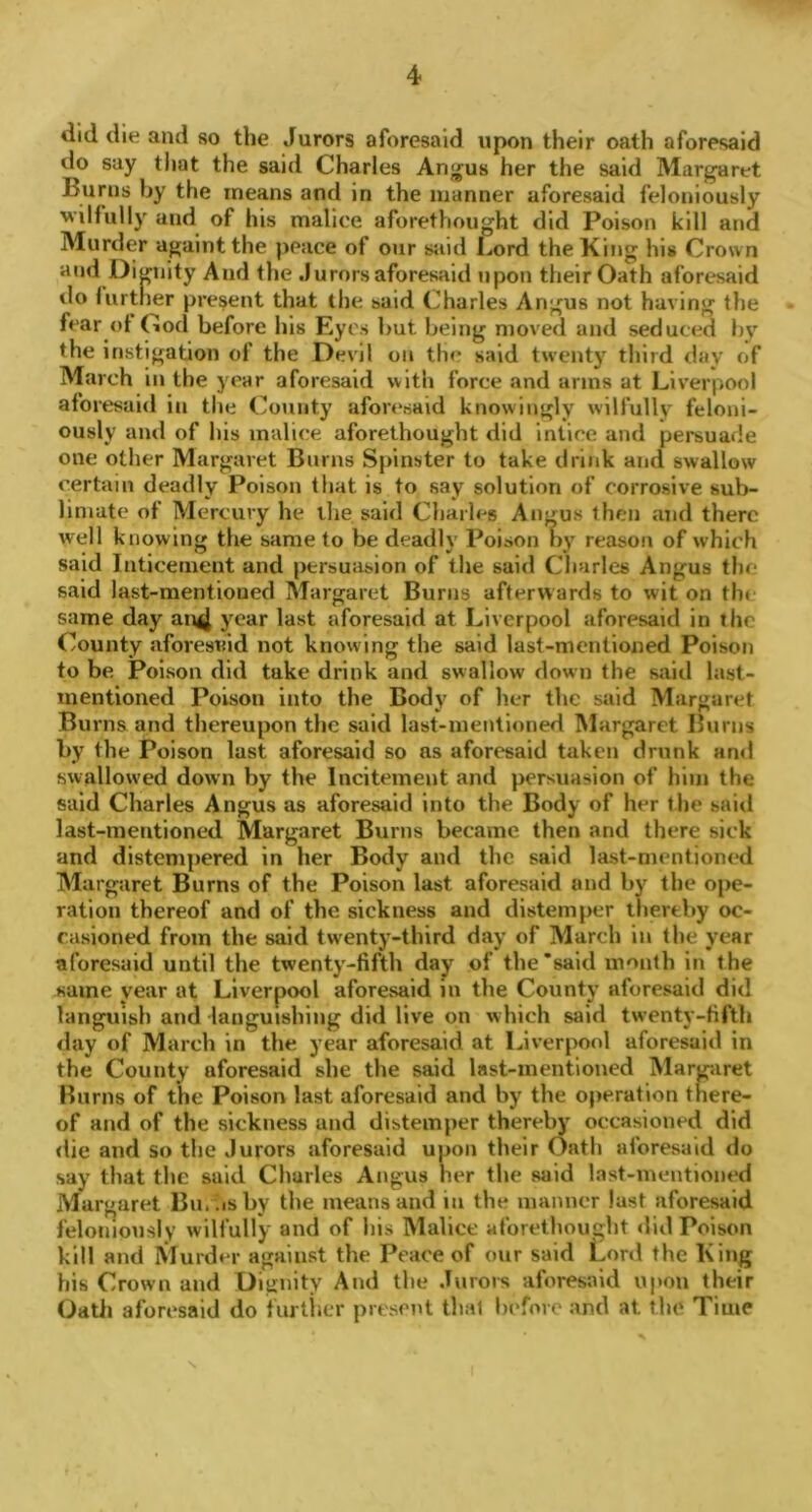 tlid die and so the Jurors aforesaid upon their oath aforesaid do say that the said Charles Angus her the said Margaret Burns by the means and in the manner aforesaid feloniously wilfully and of his malice aforethought did Poison kill and Murder againtthe peace of our said Lord the King his Crown and Dignity And the Jurors aforesaid upon their Oath aforesaid do further present that the said Charles Angus not having the fear of God before his Eyes but being moved and seduced by the instigation of the Devil on the said twenty third day of March in the year aforesaid with force and arms at Liverpool aforesaid in the County aforesaid knowingly wilfully feloni- ously and of his malice aforethought did inlice and persuade one other Margaret Burns Spinster to take drink and swallow certain deadly Poison that is to say solution of corrosive sub- limate of Mercury he the said Charles Angus then and there well knowing the same to be deadly Poison by reason of which said Inticement and persuasion of the said Charles Angus tin- said last-merit ioued Margaret Burns afterwards to wit on the same day an4 ycar last aforesaid at Liverpool aforesaid in the County aforesaid not knowing the said last-mentioned Poison to be Poison did take drink and swallow down the said last- mentioned Poison into the Body of her the said Margaret Burns and thereupon the said last-mentioned Margaret Burns by the Poison last aforesaid so as aforesaid taken drunk and swallowed down by the Incitement and persuasion of him the said Charles Angus as aforesaid into the Body of her the said last-mentioned Margaret Burns became then and there sick and distempered in her Body and the said last-mentioned Margaret Burns of the Poison last aforesaid and by the ope- ration thereof and of the sickness and distemper thereby oc- casioned from the said twenty-third day of March in the year aforesaid until the twenty-fifth day of the‘said month in the same year at Liverpool aforesaid in the County aforesaid did languish and languishing did live on which said twenty-fifth day of March in the year aforesaid at Liverpool aforesaid in the County aforesaid she the said last-mentioned Margaret Burns of the Poison last aforesaid and by the operation there- of and of the sickness and distemper thereby occasioned did die and so the Jurors aforesaid upon their Oath aforesaid do say that the said Charles Angus her the said last-mentioned Margaret Bin.isby the means and m the manner last aforesaid feloniously wilfully and of his Malice aforethought did Poison kill and Murder against the Peace of our said Lord the King his Crown and Dignity And the Jurors aforesaid upon their Oath aforesaid do further present that before and at the Time \