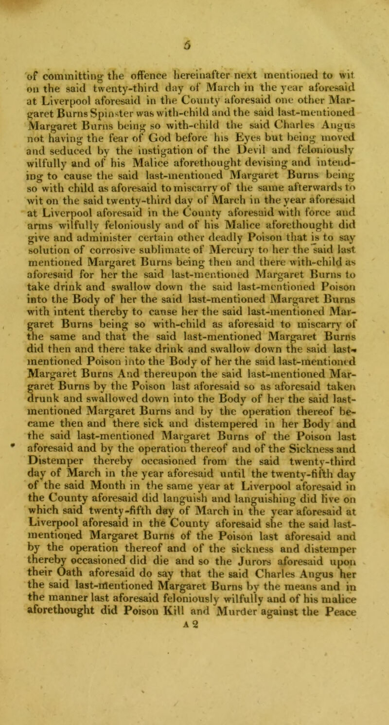 of committing the offence hereinafter next mentioned to wit on the said twenty-third day of March in the year aforesaid at Liverpool aforesaid in the County aforesaid one other Mar- garet Burns Spinster was with-child and the said last-mentioned Margaret Burns being so with-child the said Charles Angus not having the fear of God before Ins Eyes but being moved and seduced by the instigation of the Devil and feloniously wilfully and of his Malice aforethought devising and intend- ing to cause the said last-mentioned Margaret Burns being so with child as aforesaid to miscarry of the same afterwards to wit on the said twenty-third day of March in the year aforesaid at Liverpool aforesaid in the County aforesaid with force and arms wilfully feloniously and of his Malice aforethought did give and administer certain other deadly Poison that is to say solution of corrosive sublimate of Mercury to her the said last mentioned Margaret Burns being then and there with-child as aforesaid for her the said last-mentioned Margaret Burns to take drink and swallow down the said last-mentioned Poison into the Body of her the said last-mentioned Margaret Burns with intent thereby to cause her the said last-mentioned Mar- garet Burns being so with-child as aforesaid to miscarry of the same and that the said last-mentioned Margaret Burns did then and there take drink and swallow down the said last- mentioned Poison into the Body of her the said last-mentioned Margaret Burns And thereupon the said last-mentioned Mar- garet Burns by the Poison last aforesaid so as aforesaid taken drunk and swallowed down into the Body of her the said last- mentioned Margaret Burns and by the operation thereof be- came then and there sick and distempered in her Body and the said last-mentioned Margaret Burns of the Poison last * aforesaid and by the operation thereof and of the Sickness and Distemper thereby occasioned from the said twenty-third day of March in the year aforesaid until the twenty-fifth day of the said Month in the same year at Liverpool aforesaid in the County aforesaid did languish and languishing did live on which said twenty-fifth day of March in the year aforesaid at Liverpool aforesaid in the County aforesaid she the said last- mentioned Margaret Burns of the Poison last aforesaid and by the operation thereof and of the sickness and distemper thereby occasioned did die and so the Jurors aforesaid upon their Oath aforesaid do say that the said Charles Angus her the said last-mentioned Margaret Burns by the means and in the manner last aforesaid feloniously wilfully and of his malice aforethought did Poison Kill and Murder against the Peace