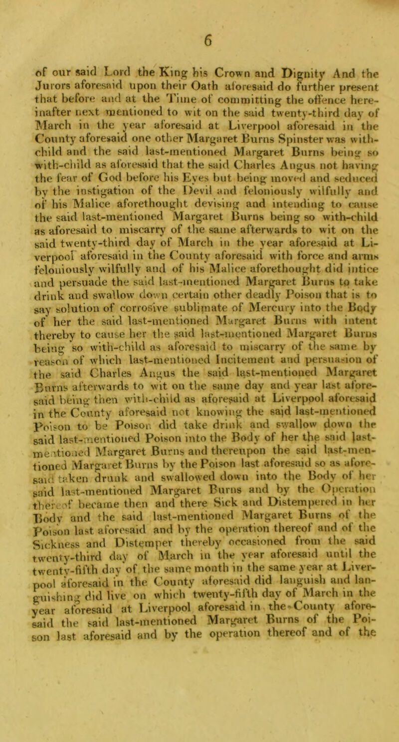 of our said Lord the King his Crown and Dignity And the Jurors aforesaid upon their Oath aforesaid do further present that before and at the Time of committing the offence here- inafter next mentioned to wit on the said twenty-third day of March in the year aforesaid at Liverpool aforesaid in the County aforesaid one other Margaret Burns Spinster was with- child and the said last-mentioned Margaret Burns being so with-child as aforesaid that the said Charles Angus not having the fear of God before his Eyes but being moved and seduced by the instigation of the Devil and feloniously wilfully and of his Malice aforethought devising and intending to cause the said last-mentioned Margaret Burns being so with-child as aforesaid to miscarry of the same afterwards to w it on the said twenty-third day of March in the year aforesaid at Li- verpool aforesaid in the County aforesaid with force and arms feloniously wilfully and of his Malice aforethought did intice and persuade the said last-mentioned Margaret Burns to take drink and swallow down certain other deadly Poison that is to say solution of corrosive sublimate of Mercury into the Body of her the said last-mentioned Margaret Burns with intent thereby to cause her the said last-mentioned Margaret Burns being so with-child as aforesaid to miscarry of the same by reason of which last-mentioned Incitement and persuasion of the said Charles Angus the said last-mentioned Margaret Bums afterwards to wit on the same day and year last afore- said Vicing then with-child as aforesaid at Liverpool aforesaid in the County aforesaid not knowing the said last-mentioned Poison to be Poison did take drink and swallow down the said last-mentioned Poison into the Body of her the said last- meutioned Margaret Burns and thereupon the said last-men- tioned Margaret Burns by the Poison last aforesaid so as afore- said taken drunk and swallowed down into the Body of her said last-mentioned Margaret Burns and by the Operation ther. of became then and there Sick and Distempered in her Body and the said last-mentioned Margaret Burns of the poison last aforesaid and by the operation thereof and of the Sickness and Distemper thereby occasioned from the said twenty-third day of March in the year aforesaid until the twenty-fifth day of the same month in the same year at Liver- pool aforesaid in the County aforesaid did languish and lan- guishing did live on which twenty-fifth day of March in the year aforesaid at Liverpool aforesaid in the-County afore- said the said last-mentioned Margaret Burns of the Poi- son last aforesaid and by the operation thereof and of the