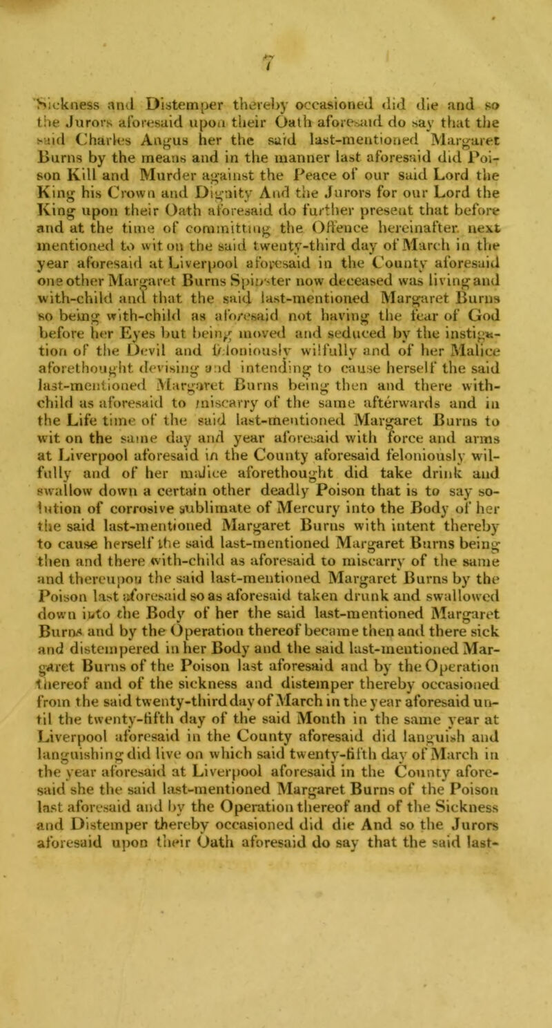 'Sickness and Distemper thereby occasioned did die and so the Jurors aforesaid upon their Oath aforesaid do say that the said Charles Angus her the said last-mentioned Margaret Burns by the means and in the manner last aforesaid did Poi- son Kill and Murder against the Peace of our said Lord the King his Crown and Dignity And the Jurors for our Lord the King upon their Oath aforesaid do further present that before and at the time of committing the Offence hereinafter next mentioned to wit on the said twenty-third day of March in the year aforesaid at Liverpool aforesaid in the County aforesaid one other Margaret Burns Spipster now deceased was living and with-child and that the said last-mentioned Margaret Burns so being with-child as aforesaid not having the fear of God before her Eyes but being moved and seduced by the instiga- tion of the Devil and feloniously wilfully and of her Malice aforethought devising and intending to cause herself the said last-mentioned Margaret Burns being then and there with- child as aforesaid to miscarry of the same afterwards and in the Life time of the said last-mentioned Margaret Burns to wit on the same day and year aforesaid with force and arms at Liverpool aforesaid in the County aforesaid feloniously wil- fully and of her malice aforethought did take drink and swallow down a certain other deadly Poison that is to say so- lution of corrosive sublimate of Mercury into the Body of her the said last-mentioned Margaret Burns with intent thereby to cause herself the said last-mentioned Margaret Burns being then and there with-child as aforesaid to miscarry of the same and thereupon the said last-mentioned Margaret Burns by the Poison last aforesaid so as aforesaid taken drunk and swallowed down into the Body of her the said last-mentioned Margaret Burn.* and by the Operation thereof became then and there sick and distempered in her Body and the said last-meutioned Mar- garet Burns of the Poison last aforesaid and by the Operation thereof and of the sickness and distemper thereby occasioned from the said twenty-third day of March in the year aforesaid un- til the twenty-fifth day of the said Month in the same year at Liverpool aforesaid in the County aforesaid did languish and languishing did live on which said twenty-fifth day of March in the year aforesaid at Liverpool aforesaid in the County afore- said she the said last-mentioned Margaret Burns of the Poison last aforesaid and by the Operation thereof and of the Sickness and Distemper thereby occasioned did die And so the Jurors aforesaid upon their Oath aforesaid do say that the said last-