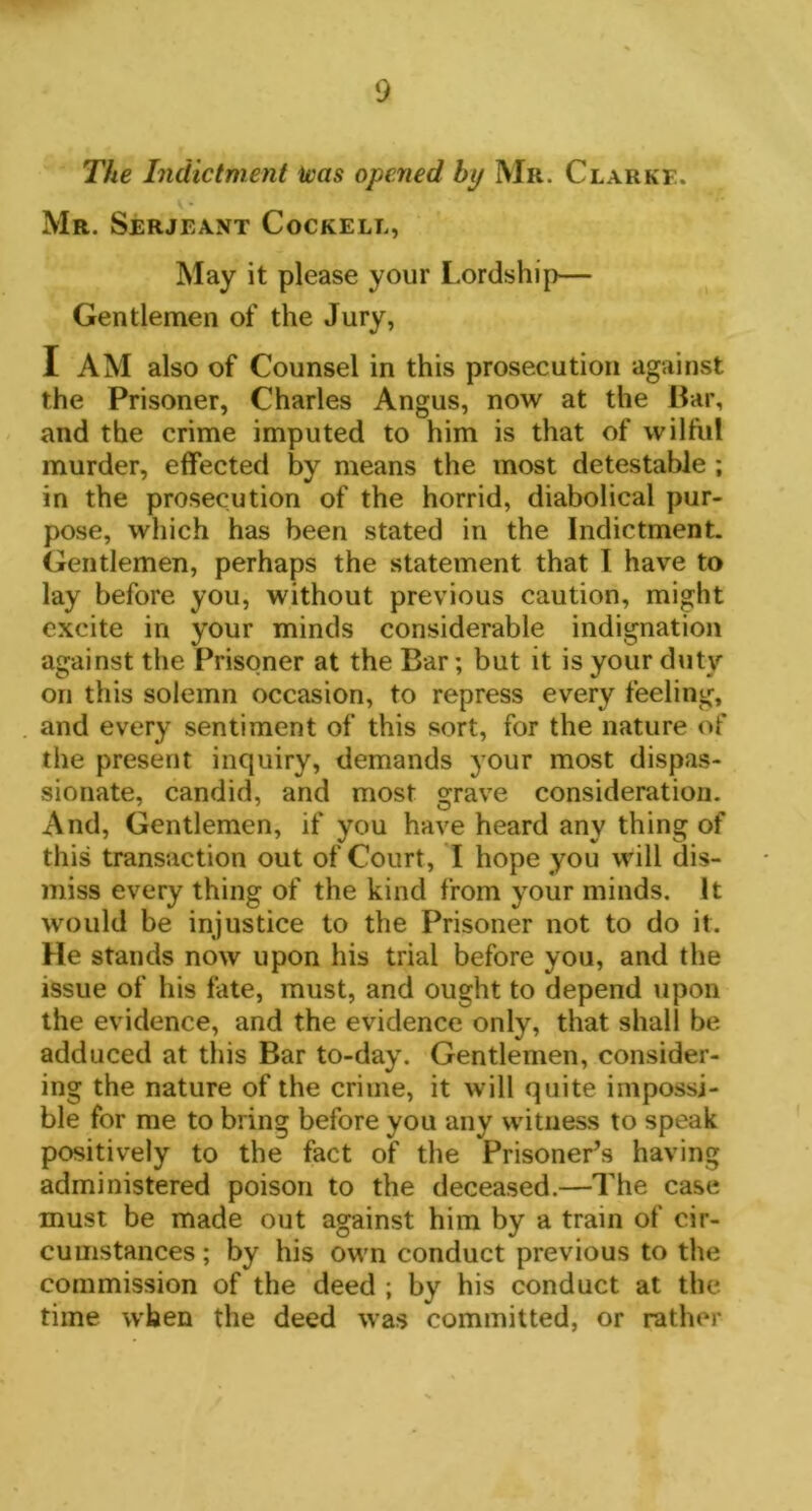 The Indictment was opened by Mr. Clarke. Mr. Serjeant Cockell, May it please your Lordship— Gentlemen of the Jury, I AM also of Counsel in this prosecution against the Prisoner, Charles Angus, now at the Bar, and the crime imputed to him is that of wilful murder, effected by means the most detestable ; in the prosecution of the horrid, diabolical pur- pose, which has been stated in the Indictment. Gentlemen, perhaps the statement that I have to lay before you, without previous caution, might excite in your minds considerable indignation against the Prisoner at the Bar; but it is your duty on this solemn occasion, to repress every feeling, and every sentiment of this sort, for the nature of the present inquiry, demands your most dispas- sionate, candid, and most grave consideration. And, Gentlemen, if you have heard any thing of this transaction out of Court, I hope you will dis- miss every thing of the kind from your minds. It would be injustice to the Prisoner not to do it. He stands now upon his trial before you, and the issue of his fate, must, and ought to depend upon the evidence, and the evidence only, that shall be adduced at this Bar to-day. Gentlemen, consider- ing the nature of the crime, it will quite impossi- ble for me to bring before you any witness to speak positively to the fact of the Prisoner’s having administered poison to the deceased.—The case must be made out against him by a train of cir- cumstances ; by his own conduct previous to the commission of the deed ; by his conduct at the time when the deed was committed, or rather