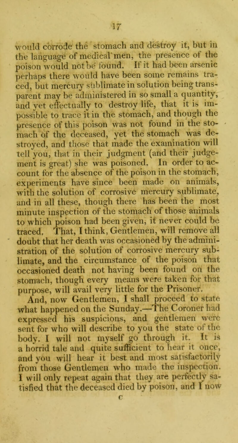 would corrode the stomach and destroy it, but in the language of medical'men, the presence of the poison would not be found. If it had been arsenic perhaps there would have been some remains tra- ced, but mercury sublimate in solution being trans- parent may be administered in so small a quantity, and yet effectually to destroy life, that it i» im- possible to trace it in the stomach, and though the presence of this poison was not found in the sto- - mach of the deceased, yet the stomach was de- stroyed, and those that made the examination will tell you, that in their judgment (and their judge- ment is great) she was poisoned. In order to ac- count for the absence of the poison in the stomach, experiments have since been made on animals, with the solution of corrosive mercury sublimate, and in all these, though there has been the most minute inspection of the stomach of those animals to which poison had been given, it never could be traced. That, I think, Gentlemen, will remove all doubt that her death was occasioned by the admini- stration of the solution of corrosive mercury sub- limate, and the circumstance of the poison that occasioned death not having been found on the stomach, though every means were taken for that purpose, will avail very little for the Prisoner. And, now Gentlemen, I shall proceed to state what happened on the Sunday.—The Coroner had expressed his suspicions, and gentlemen were sent for who will describe to you the state of the body. I will not myself go through it. It is a horrid tale and quite sufficient to hear it once, and you will hear it best and most satisfactorily from those Gentlemen who made the inspection. I will only repeat again that they are perfectly sa- tisfied that the deceased died by poison, and I now c