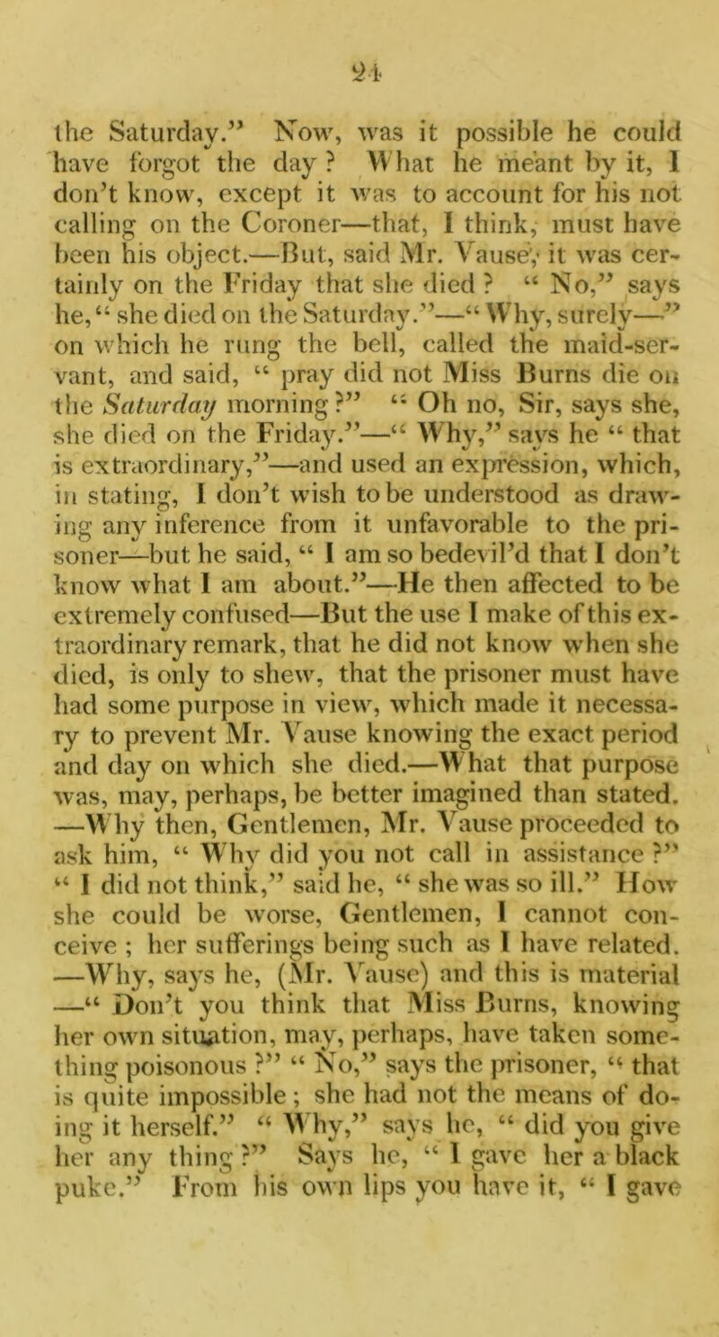 the Saturday.” Now, was it possible he could have forgot the day ? What he meant by it, 1 don’t know, except it was to account for his not calling on the Coroner—that, I think, must have been his object.—But, said Mr. Y ausey it was cer- tainly on the Friday that she died ? “ No,” says he,“ she died on the Saturday.”—“ Why, surely—” on which he rung the bell, called the maid-ser- vant, and said, “ pray did not Miss Burns die on the Saturday morning?” 4i Oh no, Sir, says she, she died on the Friday.”—“ Why,” says he “ that is extraordinary,”—and used an expression, which, in stating, I don’t wish to be understood as draw- ing any inference from it unfavorable to the pri- soner—but he said, “ I am so bedevil’d that I don’t know what I am about.”—He then affected to be extremely confused—But the use I make of this ex- traordinary remark, that he did not know when she died, is only to shew, that the prisoner must have had some purpose in view, which made it necessa- ry to prevent Mr. Yause knowing the exact period and day on which she died.—What that purpose was, may, perhaps, be better imagined than stated. —W hy then, Gentlemen, Mr. Vause proceeded to ask him, “ Whv did vou not call in assistance ?” “ I did not think,” said he, “ she was so ill.” Flow she could be worse, Gentlemen, I cannot con- ceive ; her sufferings being such as l have related. —Why, says he, (Mr. Vause) and this is material —“ Don’t you think that Miss Burns, knowing her own situation, may, perhaps, have taken some- thing poisonous ?” “ No,” says the prisoner, that is quite impossible; she had not the means of do- ing it herself.” “ Why,” says lie, “ did you give her any thing?” Says he, “ I gave her a black puke.” From bis own lips you have it, “ l gave