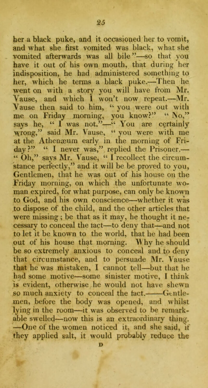 her a black puke, and it occasioned her to vomit, and what she first vomited was black, what she vomited afterwards was all bile”—so that you have it out of his own mouth, that during her indisposition, he had administered something to her, which he terms a black puke.—Then he went on with a story you will have from Mr. Vause, and which l won’t now repeat.—Mr. Vause then said to him, “ you wrere out with me on Friday morning, you know?” “ No,” says he, “ I was not.”—“ You are certainly \\rong,” said Mr. Vause, “ you wrere with me at the Athenaeum early in the morning of Fri- day?” “ I never was,” replied the Prisoner.— “ Oh,” says Mr. Vause, “ I recollect the circum- stance perfectly,” and it will be be proved to you, Gentlemen, that he was out of his house on the Friday morning, on which the unfortunate wo- man expired, for what purpose, can only be known to God, and his own conscience—whether it was to dispose of the child, and the other articles that wrere missing; be that as it may, he thought it ne- cessary to conceal the tact—to deny that—and not to let it be known to the world, that he had been out of his house that morning. Why he should be so extremely anxious to conceal and to deny that circumstance, and to persuade Mr. Vause that he was mistaken, I cannot tell—but that he had some motive—some sinister motive, 1 think is evident, otherwise he would not have shewn so much anxietv to conceal the tact. Gentle- %/ men, before the body was opened, and whilst lying in the room—it was observed to be remark- able swelled-—now this is an extraordinary thing. —One of the women noticed it, and she said, if they applied salt, it would probably reduce the