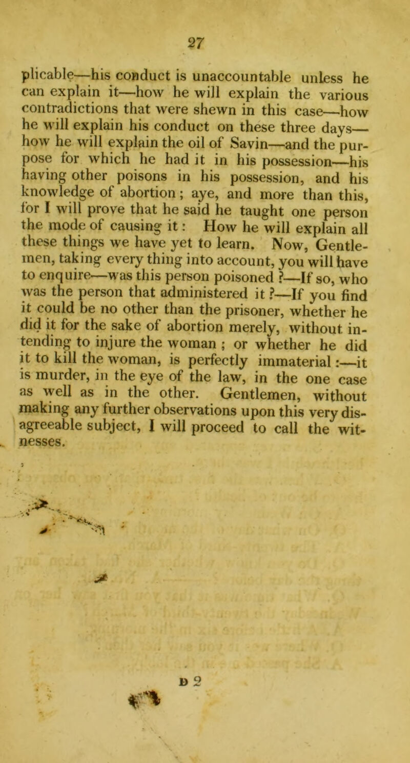 plicable—his conduct is unaccountable unless he can explain it—how he will explain the various contradictions that were shewn in this case—how he will explain his conduct on these three days how he will explain the oil of Savin—and the pur- pose for which he had it in his possession—his having other poisons in his possession, and his knowledge of abortion; aye, and more than this, for I will prove that he said he taught one person the mode of causing it: How he will explain all these things we have yet to learn. Now, Gentle- men, taking every thing into account, you will have to enquire—was this person poisoned ?—If so, who was the person that administered it ?—If you find it could be no other than the prisoner, whether he did it for the sake of abortion merely, without in- tending to injure the woman ; or whether he did it to kill the woman, is perfectly immaterial:—it is murder, in the eye of the law, in the one case as well as in the other. Gentlemen, without making any further observations upon this very dis- agreeable subject, I will proceed to call the wit- nesses. 5 D 2