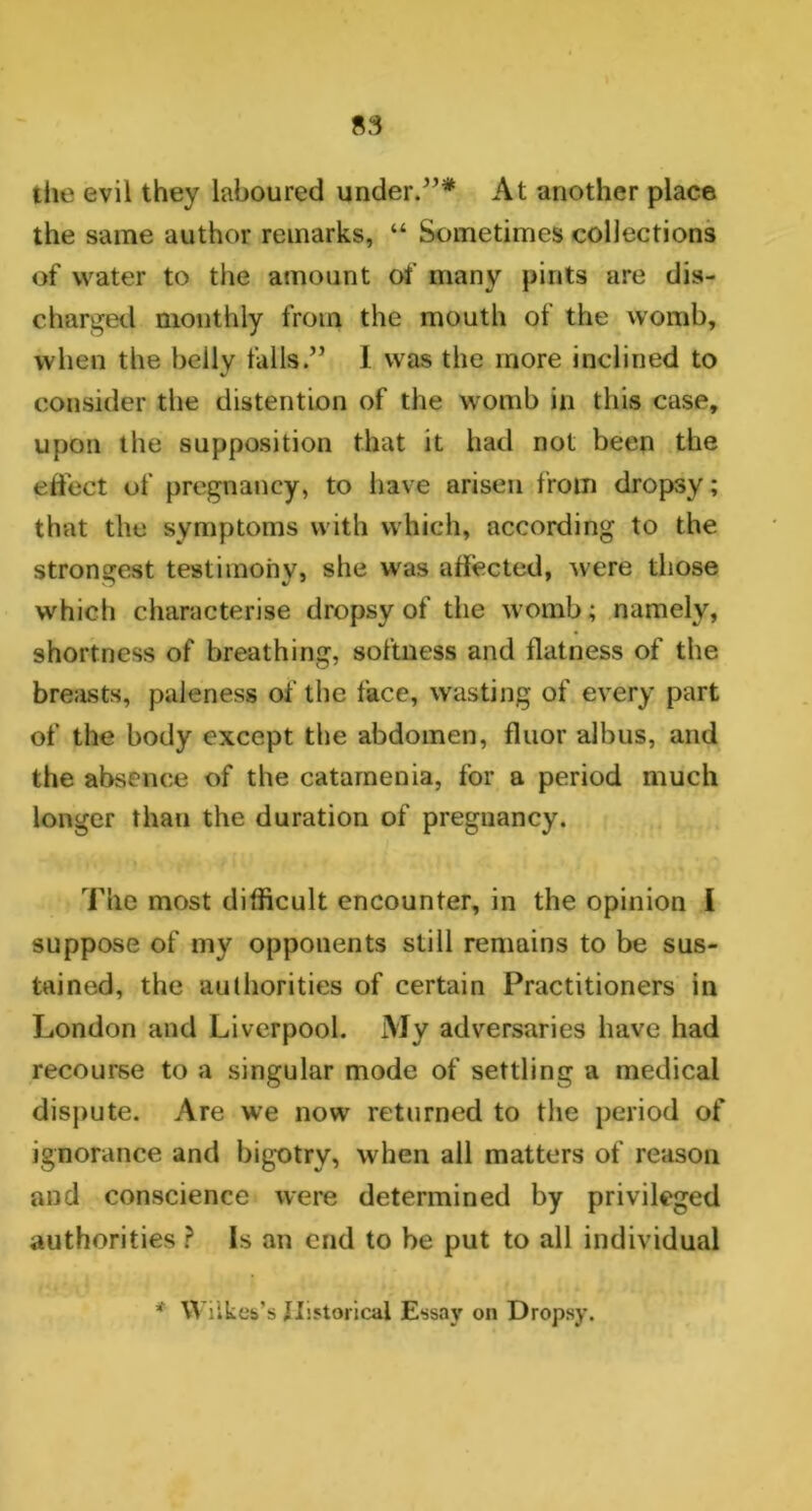 the evil they laboured under.”* At another place the same author remarks, “ Sometimes collections of water to the amount of many pints are dis- charged monthly from the mouth of the womb, when the belly falls.” I was the more inclined to consider the distention of the womb in this case, upon the supposition that it had not been the effect of pregnancy, to have arisen from dropsy; that the symptoms with which, according to the strongest testimony, she was affected, were those which characterise dropsy of the womb; namely, shortness of breathing, softness and flatness of the breasts, paleness of the face, wasting of every part of the body except the abdomen, floor albus, and the absence of the catamenia, for a period much longer than the duration of pregnancy. The most difficult encounter, in the opinion i suppose of my opponents still remains to be sus- tained, the authorities of certain Practitioners in London and Liverpool. My adversaries have had recourse to a singular mode of settling a medical dispute. Are we now returned to the period of ignorance and bigotry, when all matters of reason and conscience were determined by privileged authorities ? Is an end to he put to all individual Wilkes’s Historical Essay on Dropsy.