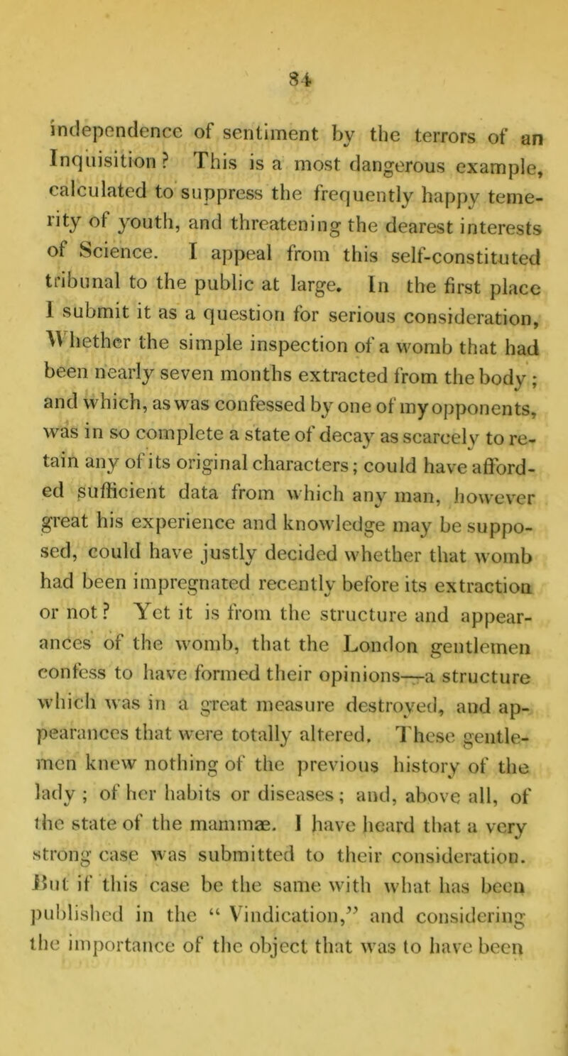34 independence of sentiment by the terrors of an Inquisition? This is a most dangerous example, calculated to suppress the frequently happy teme- nty of youth, and threatening the dearest interests of Science. I appeal from this self-constituted tiibunal to the public at large. In the first place 1 submit it as a question for serious consideration, W hether the simple inspection of a womb that had been nearly seven months extracted from the body ; and which, as was confessed by one of my opponents, was in so complete a state of decay as scarcely to re- tain any of its original characters; could have afford- ed sufficient data from which anv man, however great his experience and knowledge may be suppo- sed, could have justly decided whether that womb had been impregnated recently before its extraction or not? Yet it is from the structure and appear- ances of the womb, that the London gentlemen confess to have formed their opinions—a structure which was in a great measure destroyed, and ap- pearances that were totally altered. These gentle- men knew nothing of the previous history of the lady; of her habits or diseases; and, above all, of the state of the mammae. 1 have heard that a very strong case was submitted to their consideration. Hut if this case be the same with what has been published in the “ Vindication,” and considering the importance of the object that was to have been