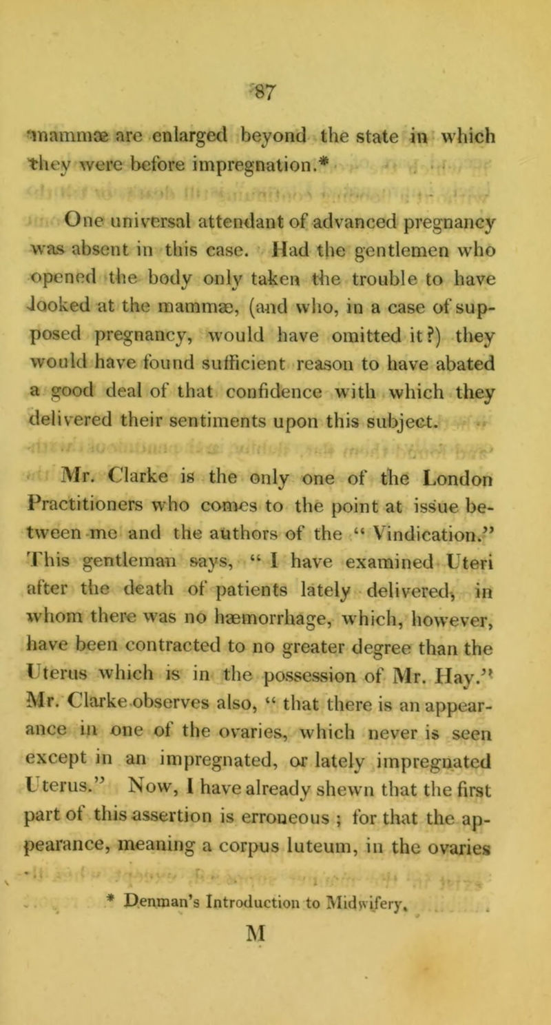 ‘mammae are enlarged beyond the state in which they were before impregnation.* One universal attendant of advanced pregnancy was absent in this case. Had the gentlemen who opened the body only taken the trouble to have Jooked at the mammae, (and who, in a case of sup- posed pregnancy, would have omitted it?) they would have found sufficient reason to have abated a good deal of that confidence with which they delivered their sentiments upon this subject. Mr. Clarke is the only one of the London Practitioners who comes to the point at issue be- tween me and the authors of the “ Vindication**” This gentleman says, “ I have examined Uteri after the death of patients lately delivered, in whom there was no haemorrhage, which, however, have been contracted to no greater degree than the Uterus which is in the possession of Mr. Hay.” Mr. Clarke.observes also, “ that there is an appear- ance in one of the ovaries, which never is seen except in an impregnated, or lately impregnated l terns.” Now, l have already shewn that the first part ot this assertion is erroneous ; for that the ap- pearance, meaning a corpus luteum, in the ovaries m '»i ■ . \ , 7. 9 . , s • • • * Denman’s Introduction to Midwifery, M