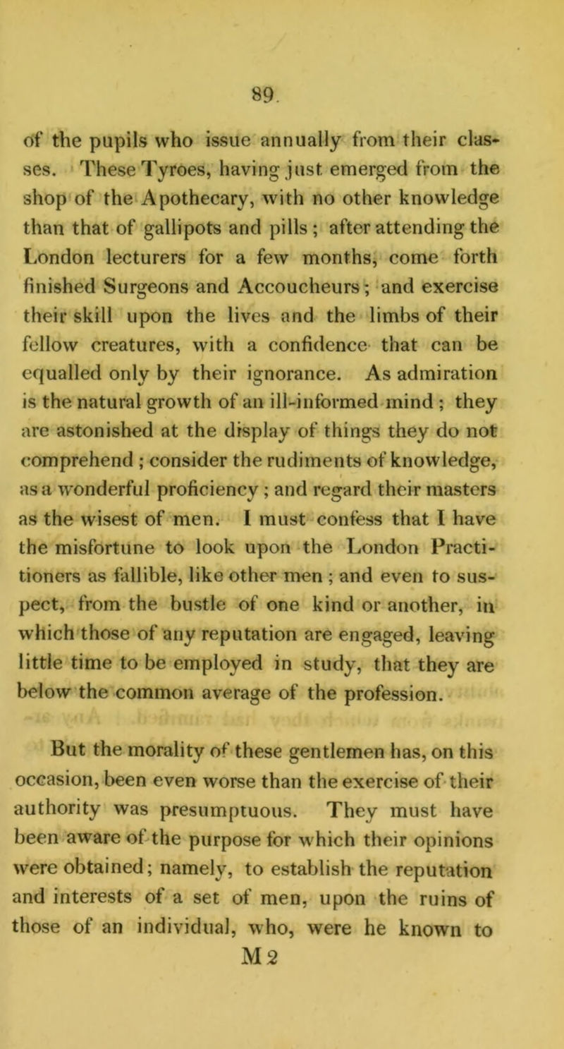 of the pupils who issue annually from their clas- ses. These Tyroes, having just emerged from the shop of the Apothecary, with no other knowledge than that of gallipots and pills; after attending the London lecturers for a few months, come forth finished Surgeons and Accoucheurs; and exercise their skill upon the lives and the limbs of their fellow creatures, with a confidence that can be equalled only by their ignorance. As admiration is the natural growth of an ill-informed mind ; they are astonished at the display of things they do not comprehend ; consider the rudiments of knowledge, as a wonderful proficiency ; and regard their masters as the wisest of men. I must confess that I have the misfortune to look upon the London Practi- tioners as fallible, like other men ; and even to sus- pect, from the bustle of one kind or another, in which those of any reputation are engaged, leaving little time to be employed in study, that they are below the common average of the profession. But the morality of these gentlemen has, on this occasion, been even worse than the exercise of their authority was presumptuous. They must have been aware of the purpose for which their opinions were obtained; namely, to establish the reputation and interests of a set of men, upon the ruins of those of an individual, who, were he known to M2