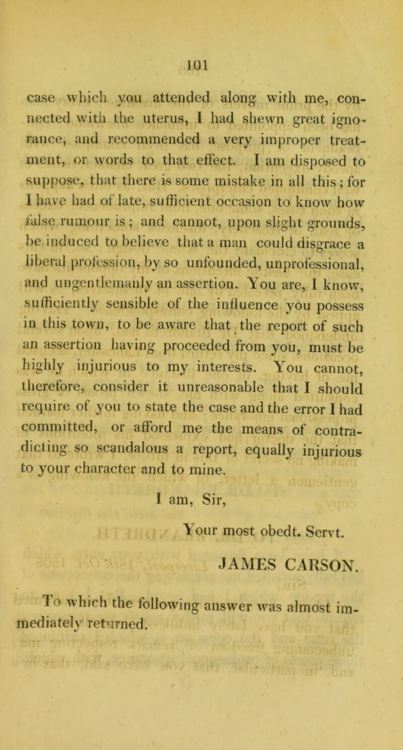 case which you attended along with me, con- nected with the uterus, I had shewn great igno- rance, and recommended a very improper treat- ment, or words to that effect I am disposed to suppose, that there is some mistake in all this; for 1 have had or'late, sufficient occasion to know how false rumour is; and cannot, upon slight grounds, be induced to believe that a man could disgrace a liberal profession, by so unfounded, unprofessional, and ungentlemanlv an assertion. You are, 1 know, sufficiently sensible of the influence you possess in this town, to be aware that the report of such an assertion having proceeded from you, must be highly injurious to my interests. You cannot, therefore, consider it unreasonable that I should require of you to state the case and the error 1 had committed, or afford me the means of contra- dicting, so scandalous a report, equally injurious to your character and to mine. I am, Sir, Your most obedt. Servt. JAMES CARSON. 1 o which the following answer was almost im- mediately returned.