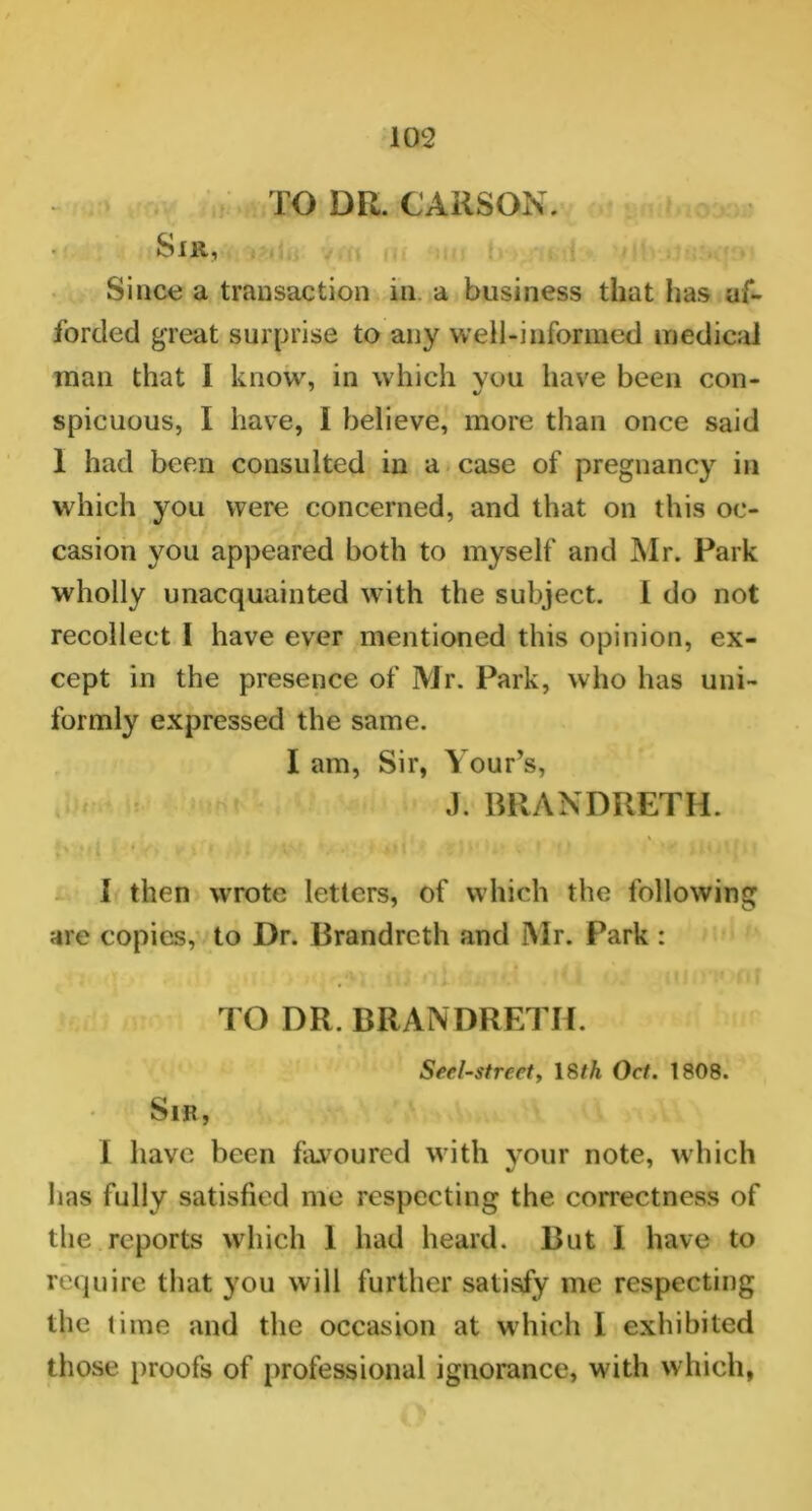 TO DR. CARSON. Sir, Since a transaction in a business that has af- forded great surprise to any well-informed medical man that I know, in which vou have been con- spicuous, I have, 1 believe, more than once said 1 had been consulted in a case of pregnancy in which you were concerned, and that on this oc- casion you appeared both to myself and Mr. Park wholly unacquainted with the subject. I do not recollect I have ever mentioned this opinion, ex- cept in the presence of Mr. Park, who has uni- formly expressed the same. I am, Sir, Your’s, J. BRANDRETH. E » y . W» > ’ I • N • >|| Jp !,• | ' J I then wrote letters, of which the following are copies, to Dr. Brandreth and Mr. Park : TO DR. BRANDRETH. Serf-street, 18th Oct. 1808. Sir, I have been favoured with your note, which lias fully satisfied me respecting the correctness of the reports which 1 had heard. But 1 have to require that you will further satisfy me respecting the time and the occasion at which I exhibited those proofs of professional ignorance, with which,