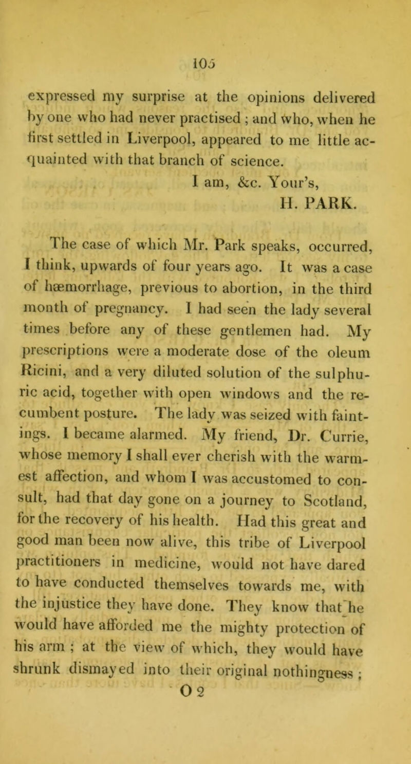 expressed my surprise at the opinions delivered by one who had never practised ; and who, when he first settled in Liverpool, appeared to me little ac- quainted with that branch of science. I am, &c. Your’s, H. PARK. The case of which Mr. Park speaks, occurred, I think, upwards of four years ago. It was a case of haemorrhage, previous to abortion, in the third month ot pregnancy. I had seen the lady several times before any of these gentlemen had. My prescriptions were a moderate dose of the oleum Ricini, and a very diluted solution of the sulphu- ric acid, together with open windows and the re- cumbent posture. The lady was seized with faint- ings. I became alarmed. My friend. Dr. Currie, whose memory I shall ever cherish with the warm- est affection, and whom I was accustomed to con- sult, had that day gone on a journey to Scotland, for the recovery of his health. Ilad this great and good man been now alive, this tribe of Liverpool practitioners in medicine, would not have dared to have conducted themselves towards me, with the injustice they have done. They know that he would have afforded me the mighty protection of his arm ; at the view of which, they would have shrunk dismayed into their original nothingness ; 02