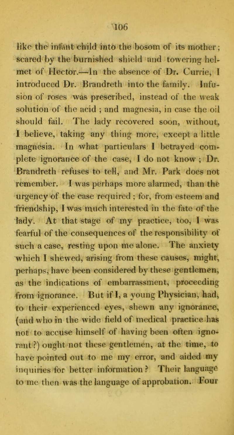 like the infant child into the bosom of its mother; r 7 scared by the burnished shield and towering hel- met of Hector.—In the absence of Dr. Currie, 1 introduced Dr. Brandreth into the family. Infu- sion of roses was prescribed, instead of the weak solution of the acid ; and magnesia, in case the oil should fail. The lady recovered soon, without, I believe, taking any thing more, except a little magnesia. In what particulars 1 betrayed com- plete ignorance of the case, I do not know ; Dr. Brandreth refuses to tell, and Mr. Park does not remember. I was perhaps more alarmed, than the urgency of the case required ; for, from esteem and friendship, I was much interested in the fate of the lady. At that stage of my practice, too, 1 was fearful of the consequences of the responsibility of such a case, resting upon me alone. The anxiety which I shewed, arising from these causes, might, perhaps, have been considered by these gentlemen, as the indications of embarrassment, proceeding from ignorance. But if I, a young Physician, had, to their experienced eyes, shewn any ignorance, (and who in the w ide field of medical practice has not to accuse himself of having been often igno- rant ?) ought not these gentlemen, at the time, to have pointed out to me my error, and aided my inquiries for better information? Their language to me then was the language of approbation, hour