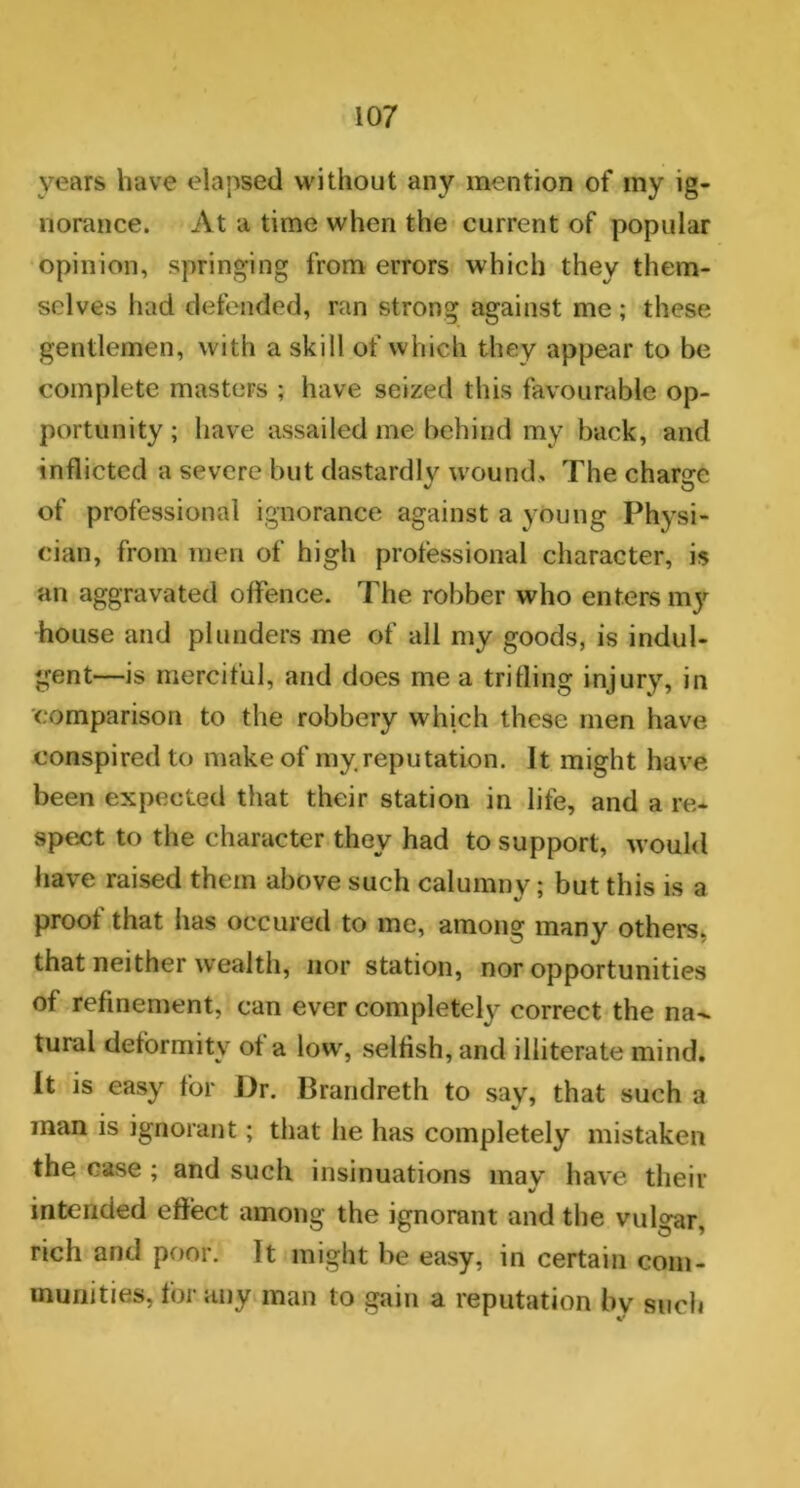 years have elapsed without any mention of my ig- norance. At a time when the current of popular opinion, springing from errors which they them- selves had defended, ran strong against me; these gentlemen, with a skill of which they appear to be complete masters ; have seized this favourable op- portunity ; have assailed me behind my back, and inflicted a severe but dastardly wound. The charge of professional ignorance against a young Physi- cian, from men of high professional character, is an aggravated offence. The robber who enters my house and plunders me of all my goods, is indul- gent—is merciful, and does me a trifling injury, in comparison to the robbery which these men have conspired to make of my reputation. It might have been expected that their station in life, and a re- spect to the character they had to support, would have raised them above such calumny; but this is a proof that has occured to me, among many others, that neither wealth, nor station, nor opportunities of refinement, can ever completely correct the na- tural deformity of a low, selfish, and illiterate mind. It is easy for Dr. Brandreth to say, that such a man is ignorant; that he has completely mistaken the case ; and such insinuations may have their intended effect among the ignorant and the vulgar, rich and poor. It might he easy, in certain com- munities, for any man to gain a reputation by such