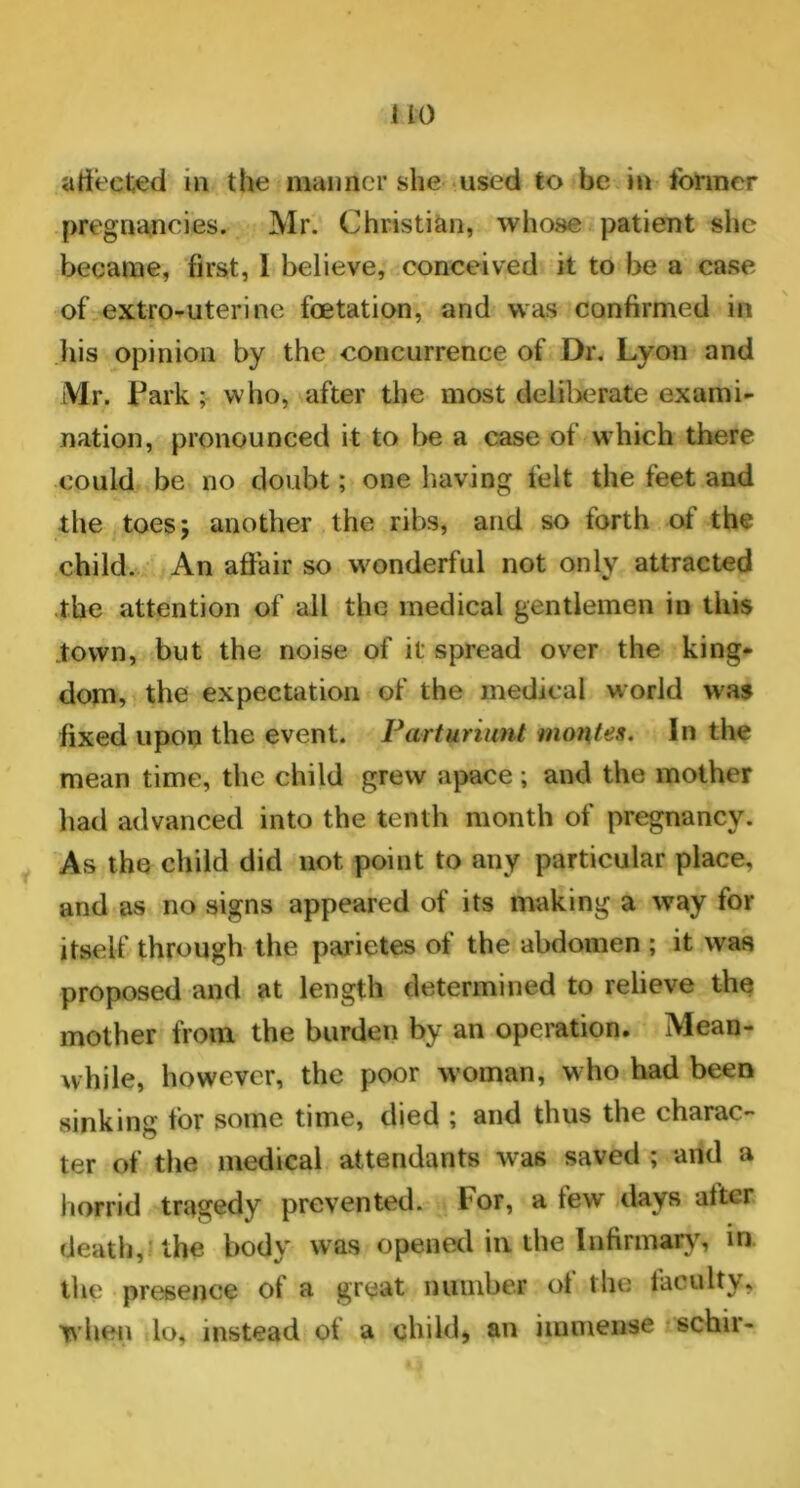 affected in the manner she used to be in former pregnancies. Mr. Christian, whose patient she became, first, I believe, conceived it to be a case of extro-uterine foetation, and was confirmed in his opinion by the concurrence of Dr. Lyon and Mr. Lark ; who, after the most deliberate exami- nation, pronounced it to be a case of which there could be no doubt; one having felt the feet and the toes; another the ribs, and so forth of the child. An affair so wonderful not only attracted the attention of all the medical gentlemen in this town, but the noise of it spread over the king- dom, the expectation of the medical world was fixed upon the event. Parturiunt monies. In the mean time, the child grew apace; and the mother had advanced into the tenth month of pregnancy. As the child did not point to any particular place, and as no signs appeared of its making a way for itself through the parietes of the abdomen ; it was proposed and at length determined to relieve the mother from the burden by an operation. Mean- while, however, the poor woman, who had been sinking for some time, died ; and thus the charac- ter of the medical attendants was saved ; and a horrid tragedy prevented. For, a few days alter death, the body was opened in the Infirmary, in the presence of a great number of the faculty, when lo, instead of a child, an immense schir-