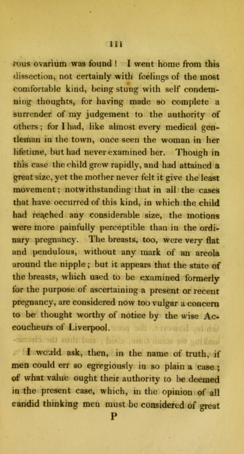 rous ovarium was found ! I went home from this dissection, not certainly with feelings of the most comfortable kind, being stung with self condem- ning thoughts, for having made so complete a surrender of my judgement to the authority of others; for I had, like almost every medical gen- tleman in the town, once seen the woman in her lifetime, but had never examined her. Though in this case the child grew rapidly, and had attained a great size, yet the mother never felt it give the least movement; notwithstanding that in all the cases that have occurred of this kind, in which the child had reached any considerable size, the motions were more painfully perceptible than in the ordi- nary pregnancy. The breasts, too, were very flat and pendulous, without any mark of an areola around the nipple; but it appears that the state of the breasts, which U3ed to be examined formerly for the purpose of ascertaining a present or recent pregnancy, are considered now too vulgar a concern to be thought worthy of notice by the wise Ac- coucheurs of Liverpool. I w'cnld ask, then, in the name of truth, if men could err so egregiously in so plain a case ; of what value ought their authority to be deemed in the present case, which, in the opinion of all candid thinking men must be considered of great P