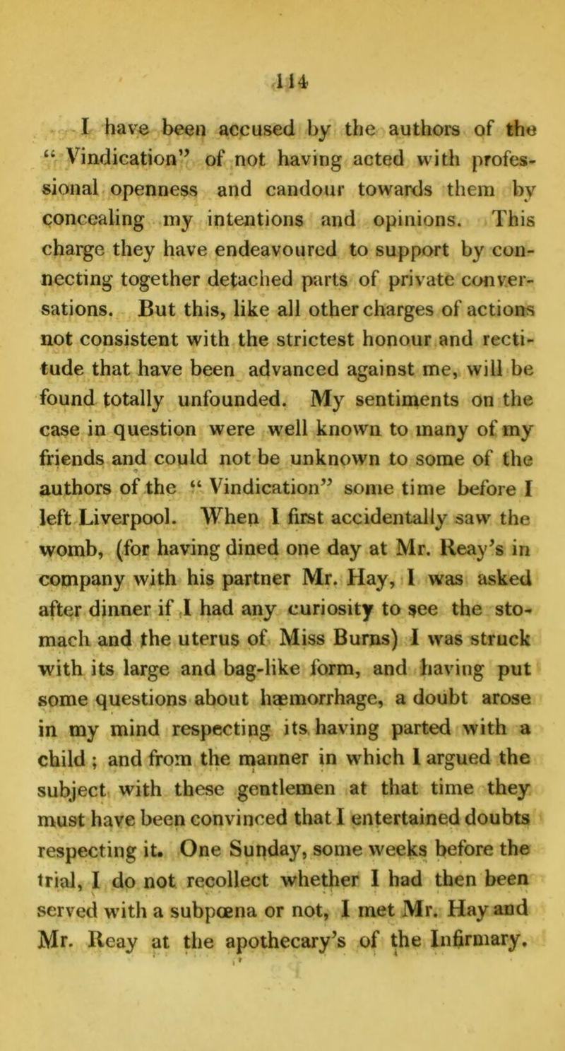 I have been accused by the authors of the “ Vindication” of not having acted with profes- sional openness and candour towards them by concealing my intentions and opinions. This charge they have endeavoured to support by con- necting together detached parts of private conver- sations. But this, like all other charges of actions not consistent with the strictest honour and recti- tude that have been advanced against me, will be found totally unfounded. My sentiments on the case in question were well known to many of my friends and could not be unknown to some of the authors of the “ Vindication” some time before I left Liverpool. When 1 first accidentally saw the womb, (for having dined one day at Mr. Reay’s in company with his partner Mr. Hay, I was asked after dinner if I had any curiosity to see the sto- mach and the uterus of Miss Burns) I was struck with its large and bag-like form, and having put some questions about haemorrhage, a doubt arose in my mind respecting its having parted with a child ; and from the manner in which 1 argued the subject with these gentlemen at that time they must have been convinced that I entertained doubts respecting it. One Sunday, some weeks before the trial, I do not recollect whether I had then been served with a subpoena or not, 1 met Mr. Hay and Mr. Reay at the apothecary’s of the Infirmary.