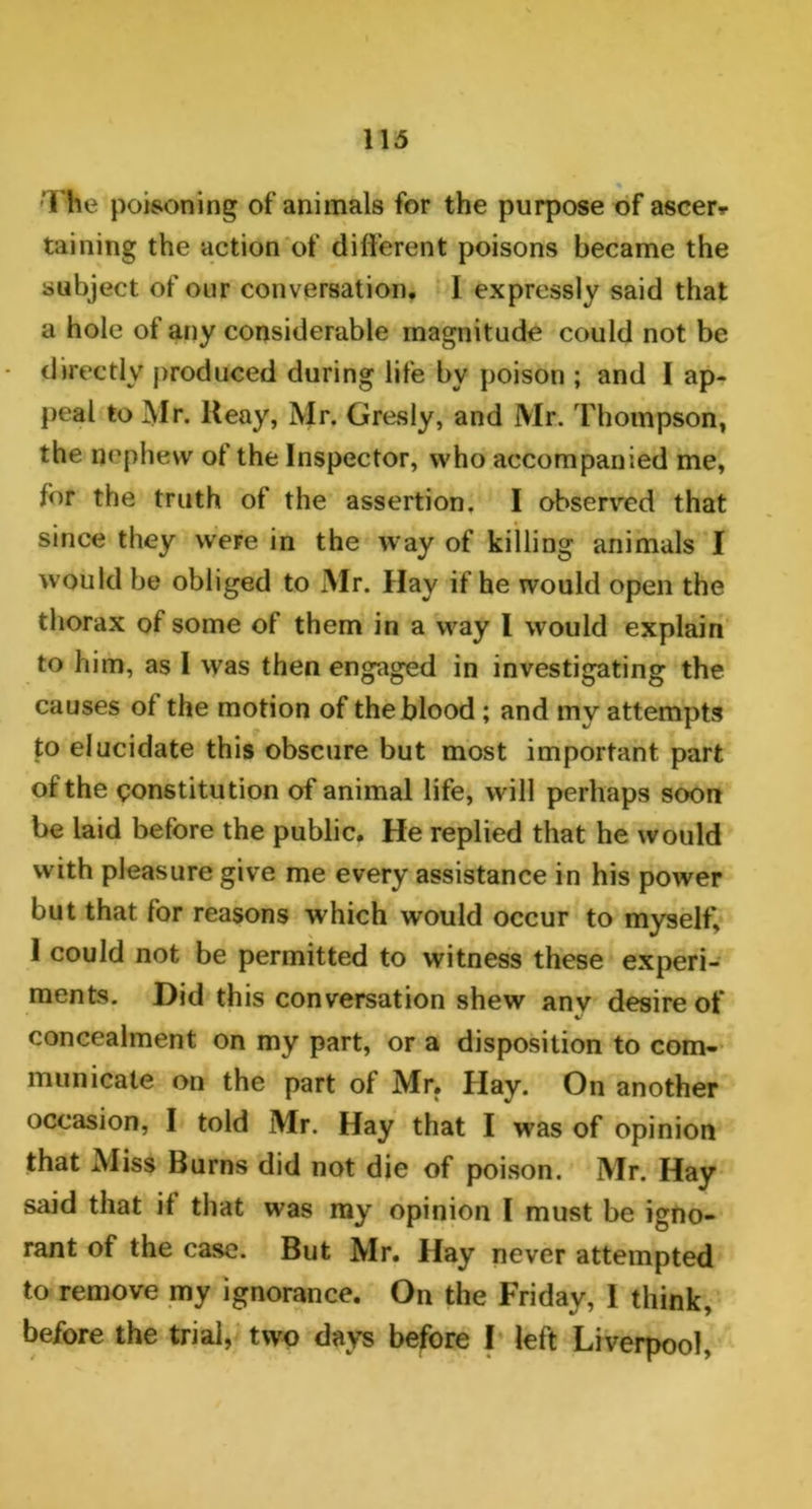 •The poisoning of animals for the purpose of ascer* taining the action of different poisons became the subject of our conversation. I expressly said that a hole of any considerable magnitude could not be directly produced during life by poison ; and I ap- peal to Mr. Ileay, Mr. Gresly, and Mr. Thompson, the nephew of the Inspector, who accompanied me, for the truth of the assertion. I observed that since they were in the way of killing animals I would be obliged to Mr. Hay if he would open the thorax of some of them in a way I would explain to him, as I was then engaged in investigating the causes of the motion of the blood ; and my attempts to elucidate this obscure but most important part of the constitution of animal life, will perhaps soon be laid before the public. He replied that he would with pleasure give me every assistance in his power but that for reasons which would occur to myself, 1 could not be permitted to witness these experi- ments. Did this conversation shew anv desire of V concealment on my part, or a disposition to com- municate on the part of Mr. Hay. On another occasion, I told Mr. Hay that I was of opinion that Miss Burns did not die of poison. Mr. Hay said that it that was my opinion I must be igno- rant of the case. But Mr. Hay never attempted to remove my ignorance. On the Friday, I think, before the trial, two days before I left Liverpool,