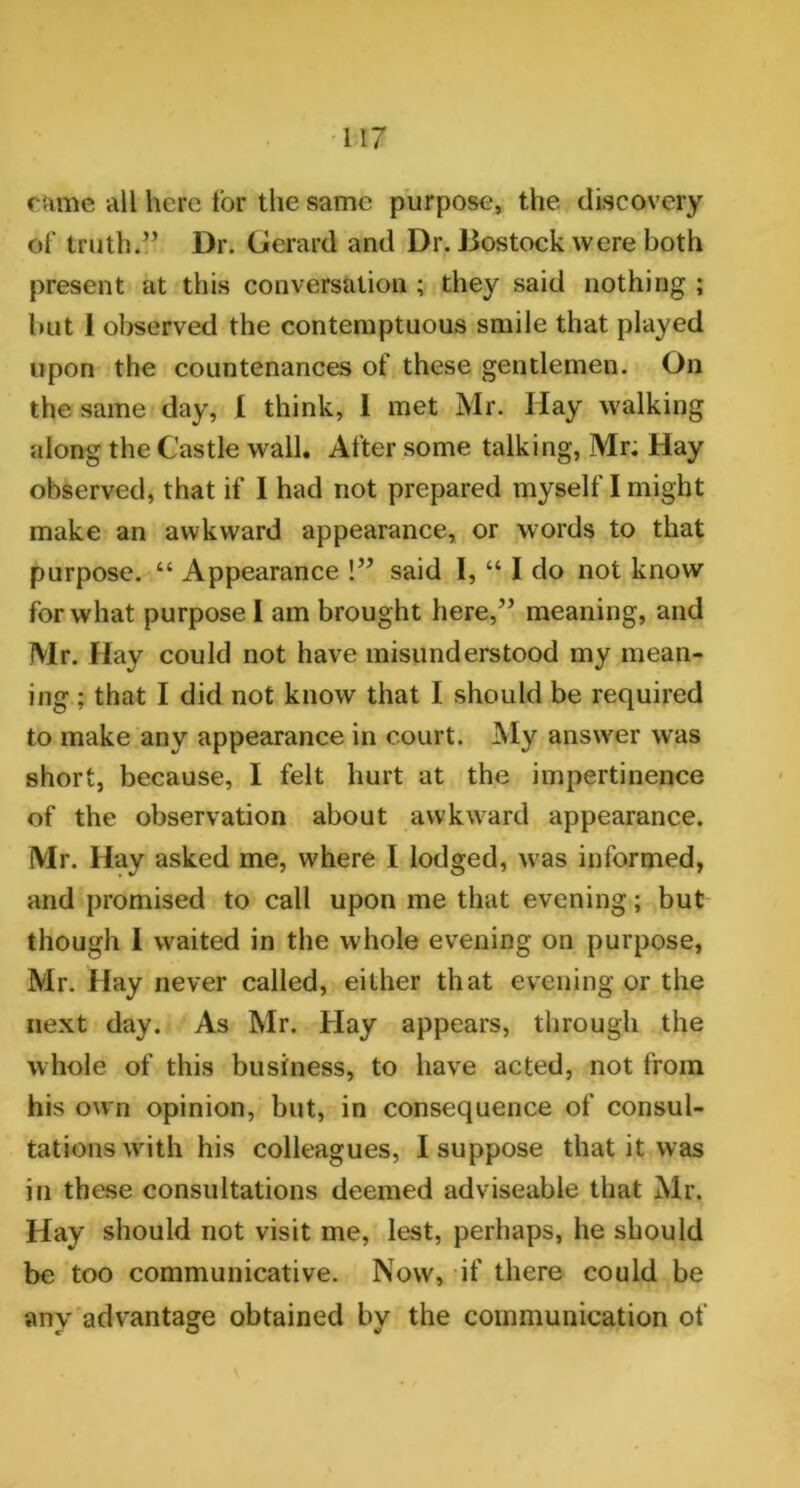 came all here lor the same purpose, the discovery Of truth.” Dr. Gerard and Dr. Bostock were both present at this conversation ; they said nothing ; but 1 observed the contemptuous smile that played upon the countenances of these gentlemen. On the same day, [ think, 1 met Mr. Ilay walking along the Castle wall. After some talking, Mr. Hay observed, that if I had not prepared myself I might make an awkward appearance, or words to that purpose. “ Appearance !” said 1, “ I do not know for what purpose I am brought here,” meaning, and Mr. Hay could not have misunderstood my mean- ing ; that I did not know that 1 should be required to make any appearance in court. My answer wras short, because, I felt hurt at the impertinence of the observation about awkward appearance. Mr. Hay asked me, where I lodged, was informed, and promised to call upon me that evening; but though I waited in the whole evening on purpose, Mr. Hay never called, either that evening or the next day. As Mr. Hay appears, through the whole of this business, to have acted, not from his own opinion, but, in consequence of consul- tations with his colleagues, I suppose that it was in these consultations deemed adviseable that Mr. Hay should not visit me, lest, perhaps, he should be too communicative. Now, if there could be any advantage obtained bv the communication of