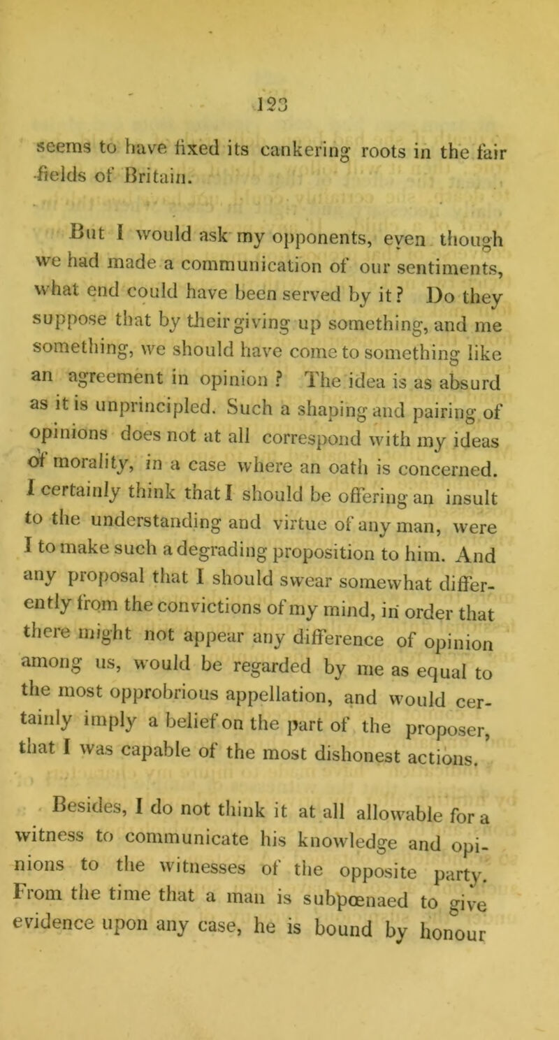 seems to have fixed its cankering roots in the fair •fields of Britain. But I would ask my opponents, even though we had made a communication of our sentiments, what end could have been served by it? Do they suppose that by their giving up something, and me something, we should have come to something like an agreement in opinion ? The idea is as absurd as it is unprincipled. Such a shaping and pairing of opinions does not at all correspond with my ideas of morality, in a case where an oath is concerned. I certainly think tnatl should be offering an insult to the understanding and virtue of any man, were I to make such a degrading proposition to him. And any proposal that I should swear somewhat differ- ently from the convictions of my mind, iri order that there might not appear any difference of opinion among us, would be regarded by me as equal to the most opprobrious appellation, and would cer- tainly imply a belief on the part of the proposer, tnat I was capable of the most dishonest actions. Besides, I do not think it at all allowable for a witness to communicate his knowledge and opi- nions to the witnesses of the opposite party. From the time that a man is subpoenaed to give evidence upon any case, he is bound by honour