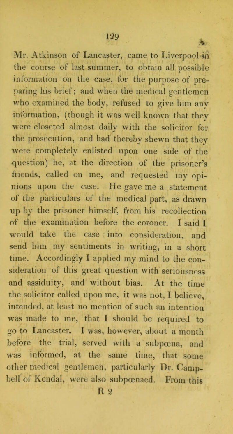 Mr. Atkinson of Lancaster, came to Liverpool in the course of last summer, to obtain all possible information on the case, for the purpose of pre- paring his brief; and when the medical gentlemen who examined the body, refused to give him any information, (though it was well known that they were closeted almost daily with the solicitor for the prosecution, and had thereby shewn that they were completely enlisted upon one side of the question) he, at the direction of the prisoner’s friends, called on me, and requested my opi- nions upon the case, lie gave me a statement of the particulars of the medical part, as drawn up by the prisoner himself, from his recollection of the examination before the coroner. I said I would take the case into consideration, and send him my sentiments in writing, in a short time. Accordingly I applied my mind to the con- sideration of this great question with seriousness and assiduity, and without bias. At the time the solicitor called upon me, it was not, I believe, intended, at least no mention of such an intention was made to me, that I should be required to go to Lancaster. I was, however, about a month before the trial, served with a subpoena, and was informed, at the same time, that some other medical gentlemen, particularly Dr. Camp- bell of Kendal, were also subpoenaed. From this R 2