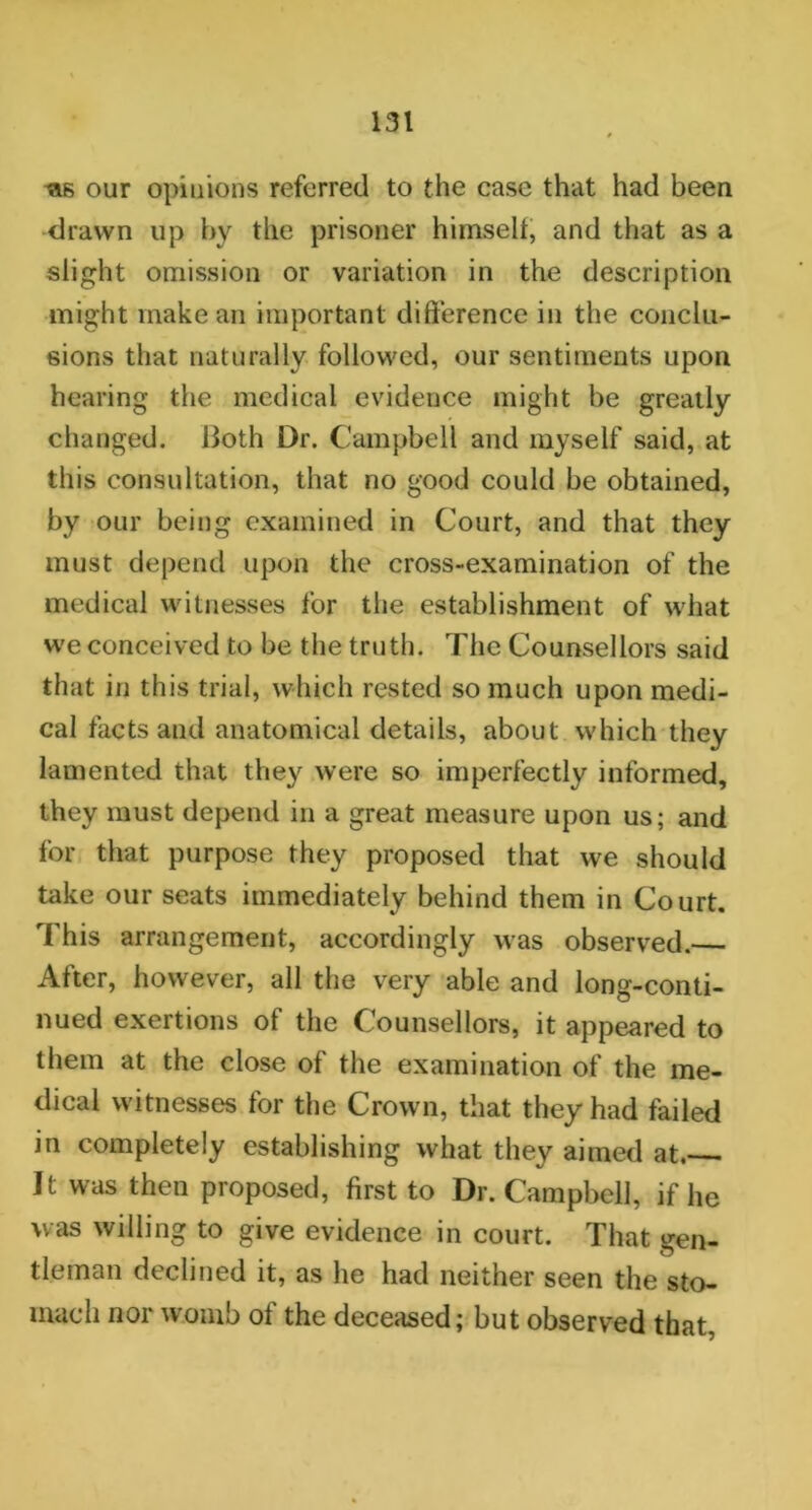 ws our opinions referred to the case that had been drawn up by the prisoner himself, and that as a slight omission or variation in the description might make an important difference in the conclu- sions that naturally followed, our sentiments upon hearing the medical evidence might be greatly changed. Both Dr. Campbell and myself said, at this consultation, that no good could be obtained, by our being examined in Court, and that they must depend upon the cross-examination of the medical witnesses for the establishment of what we conceived to be the truth. The Counsellors said that in this trial, which rested so much upon medi- cal facts and anatomical details, about which they lamented that they were so imperfectly informed, they must depend in a great measure upon us; and for that purpose they proposed that we should take our seats immediately behind them in Court. This arrangement, accordingly was observed.— After, however, all the very able and long-conti- nued exertions of the Counsellors, it appeared to them at the close of the examination of the me- dical witnesses for the Crown, that they had failed in completely establishing what they aimed at. It was then proposed, first to Dr. Campbell, if lie was willing to give evidence in court. That gen- tleman declined it, as he had neither seen the sto- mach nor womb of the deceased; but observed that,