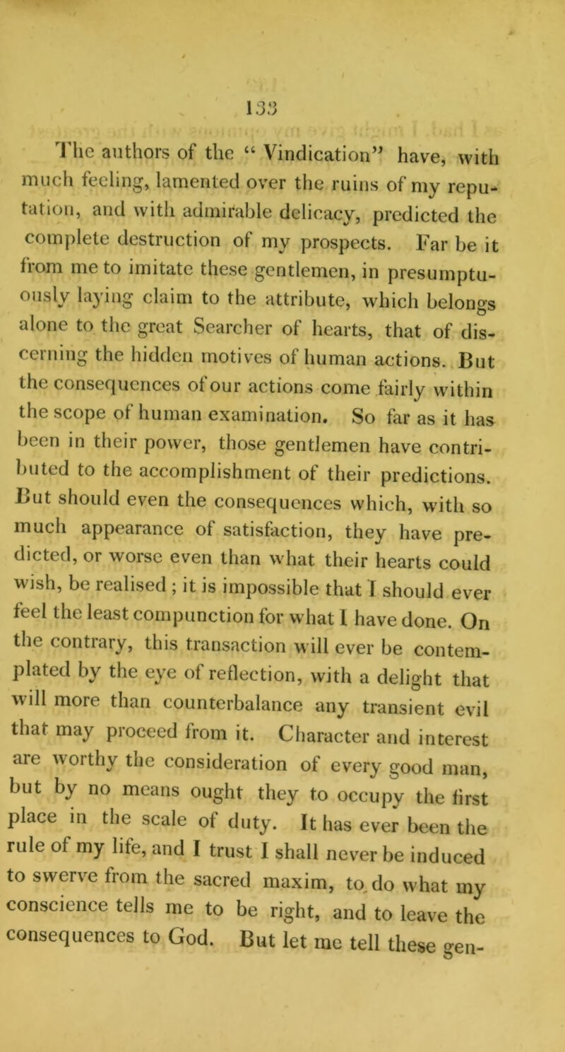 The authors of the “ Vindication” have, with much feeling, lamented over the ruins of my repu- tation, and with admirable delicacy, predicted the complete destruction of my prospects. Far be it from me to imitate these gentlemen, in presumptu- ously laying claim to the attribute, which belongs alone to the great Searcher of hearts, that of dis- cerning the hidden motives of human actions. But the consequences of our actions come fairly within the scope of human examination. So far as it has been in their power, those gentlemen have contri- buted to the accomplishment ot their predictions. But should even the consequences which, with so much appearance of satisfaction, they have pre- dicted, or worse even than what their hearts could wish, be realised ; it is impossible that I should ever feel the least compunction for what l have done. On the contrary, this transaction will ever be contem- plated by the eye of reflection, with a delight that will more than counterbalance any transient evil that may proceed from it. Character and interest aie worthy the consideration of every good man, but by no means ought they to occupy the first place in the scale of duty. It has ever been the rule of my life, and I trust I shall never be induced to swerve from the sacred maxim, to, do what my conscience tells me to be right, and to leave the consequences to God. But let me tell these gen-