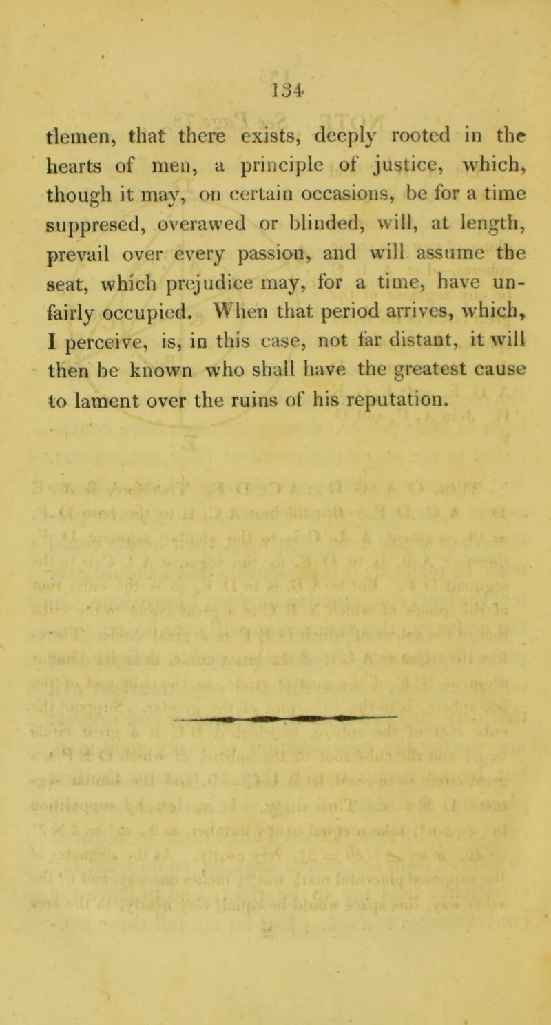 tlemen, that there exists, deeply rooted in the hearts of men, a principle of justice, which, though it mav, on certain occasions, be for a time suppresed, overawed or blinded, will, at length, prevail over every passion, and will assume the seat, which prejudice may, for a time, have un- fairly occupied. When that period arrives, which, I perceive, is, in this case, not far distant, it will then be known who shall have the greatest cause to lament over the ruins of his reputation.