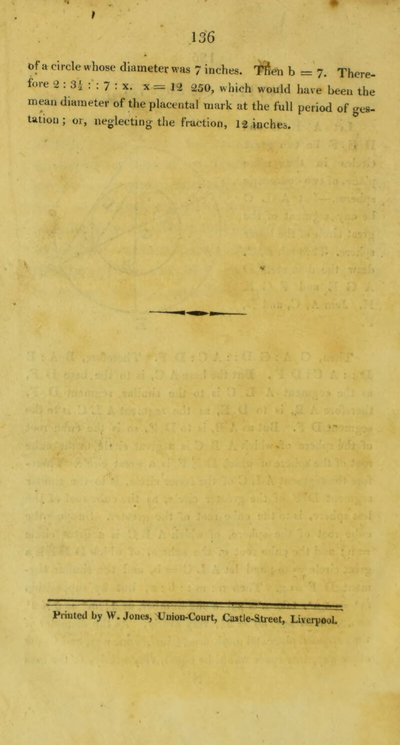 of a ci fore 2 mean tation 136 rcle whose diameter was 7 inches. Tlien b = 7. There- : 3* : ; 7 ; x. x = 12 250, which would have been the diameter of the placental mark at the full period of gea- ; or, neglecting the fraction, 12,inches. Printed by W. Jones, Union-Court, Castle-Street, Liverpool.