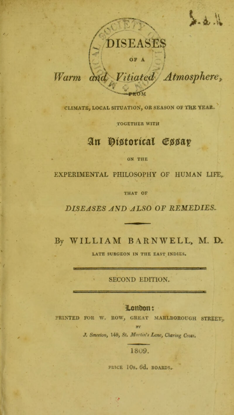 Warm 4 X DISEASES OF A />/ </ Vitiated Atmosphere, CLIMATE, LOCAL SITUATION, OR SEASON OF THE YEAR. TOGETHER WITH 3n $t'8totfcal cggtgea'p 4 ON THE EXPERIMENTAL PHILOSOPHY OF HUMAN LIFE, THAT OF DISEASES AND ALSO OF REMEDIES. By WILLIAM BARNWELL, M. IX LATE SURGEON IN THE EAST INDIES. SECOND EDITION. London: PRINTED FOR W. ROW, GREAT MARLBOROUGH STREET. \ BY J. Smeeton, 148, St. Martin's Lane, Charing Cross, 1809. PRICE 10s. Gd. BOARDS,