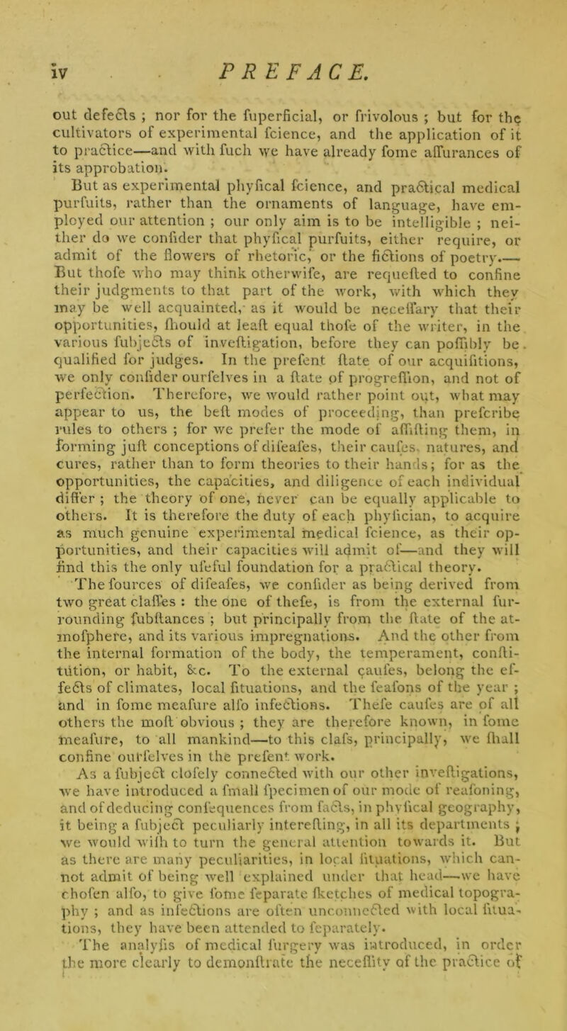 out defects ; nor for the fuperficial, or frivolous ; but for the cultivators of experimental fcience, and the application of it to practice—and with fuch we have already fome alTurances of its approbation. But as experimental phyfical fcience, and pradtical medical purfuits, rather than the ornaments of language, have em- ployed our attention ; our only aim is to be intelligible ; nei- ther do we confider that phyfical purfuits, either require, or admit of the flowers of rhetoric,' or the fictions of poetry But thofe who may think otherwife, are requefted to confine their judgments to that part of the work, with which they may be well acquainted, as it would be necelfary that their opportunities, Ihould at lead equal thofe of the writer, in the various fubjeCts of inveftigation, before they can pofifibly be qualified for judges. In the prefent ftate of our acquifitions, we only confider ourfelves in a date of progreffion, and not of perfection. Therefore, we would rather point out, what may appear to us, the bed modes of proceeding, than prefcribe rules to others ; for we prefer the mode of addling them, in forming jud conceptions of clifeafes, their caufes. natures, and cures, rather than to form theories to their hands; for as the opportunities, the capacities, and diligence of each individual differ ; the theory of one, never can be equally applicable to others. It is therefore the duty of each phyiician, to acquire as much genuine experimental medical fcience, as their op- portunities, and their capacities will admit of—and they will find this the only uleful foundation for a practical theory. Thefources of clifeafes, we confider as being derived from two great claffes : the one of thefe, is from the external fur- rounding fubdances ; but principally from the date of the at- mofphere, and its various impregnations. And the other from the internal formation of the body, the temperament, condi- tution, or habit, See. To the external caules, belong the ef- fe6ts of climates, local fituations, and the feafons of the year ; and in fome meafure alfo infections. Thefe caufes are of alt others the mod obvious ; they are therefore known, in fome meafure, to all mankind—to this clafs, principally, we diull confine ourfelves in the prefent work. As afubjeCt clofely connected with our other invedigations, we have introduced a fmall fpecimen of our mode of reafoning, and of deducing confequences from facts, in phyfical geography, it being a fubject peculiarly intereding, in all its departments j we would with to turn the general attention towards it. But as there are many peculiarities, in local fituations, which can- not admit of being well explained under that head—.we have ohofen alfo, to give lome feparate Iketches of medical topogra- phy ; and as infections are often unconnected with local fitua- tions, they have been attended to feparately. The analyfis of medical furgery was introduced, in order the more clearly to demondrate the neceflitv of the practice of