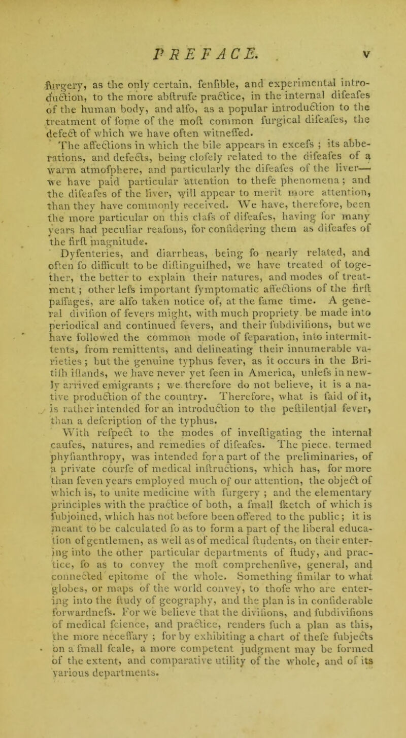 IVirgery, as the only certain, fenfible, and experimental intro- duction, to the more abftrufe practice, in the internal difeafes of the human body, and alfo, as a popular Introduction to the treatment of l'ome of the moll common lurgical diieales, the defect of which we have often witneffed. The affections in which the bile appears in excefs ; its alte- rations, and defects, being clofely related to the difeafes of a warm atmofphere, and particularly the difeaies of the liver— we have paid particular attention to thefe phenomena; and the difeafes of the liver, vyill appear to merit more attention, than they have commonly received. We have, therefore, been the more particular on this clafs of difeafes, having for many years had peculiar reafons, for coniidering them as dileafes of the firfl magnitude. Dyfenteries, and diarrheas, being fo nearly related, and often l'o difficult to be diftinguilhed, we have treated ot toge- ther, the better to explain their natures, and modes of treat- ment ; other lefs important fymptomatic affections of the firfl palfages, are alfo taken notice of, at the fame time. A gene- ral divifion of fevers might, with much propriety be made into periodical and continued fevers, and their l'ubdiviiions, but we have followed the common mode of reparation, into intermit- tents, from remittents, and delineating their innumerable va- rieties ; but the genuine typhus fever, as it occurs in the Bri- tilh iflands, we have never yet feen in America, unlefs in new- ly arrived emigrants ; we therefore do not believe, it is a na- tive production of the country. Therefore, what is laid of it, is rather intended for an introduction to the peililential fever, than a description of the typhus. With refpect to the modes of invefligating the internal caufes, natures, and remedies of difeafes. The piece, termed phylianthropy, was intended for a part of the preliminaries, of a private courfe of medical inflruclions, which has, for more than feven years employed much of our attention, the objeCt of which is, to unite medicine with furgery ; and the elementary principles with the practice of both, a l'mall fketch of which is Subjoined, which has not before been offered to the public ; it is meant to be calculated fo as to form a part of the liberal educa- tion of gentlemen, as well as of medical Undents, on their enter- ing into the other particular departments of fludy, and prac- tice, fo as to convey the mofl comprchenlive, general, and connected epitome of the whole. Something fimilar to what globes, or maps of the world convey, to thofe who are enter- ing into the Rudy of geography, and the plan is in coniiderable forwardnefs. For we believe that the divilions, and fubdivifions of medical Science, and practice, renders fuch a plan as this, the more neceffary ; for by exhibiting a chart of thefe fubjects bn a fmall lcale, a more competent judgment may be formed of the extent, and comparative utility of the whole, and of its various departments.