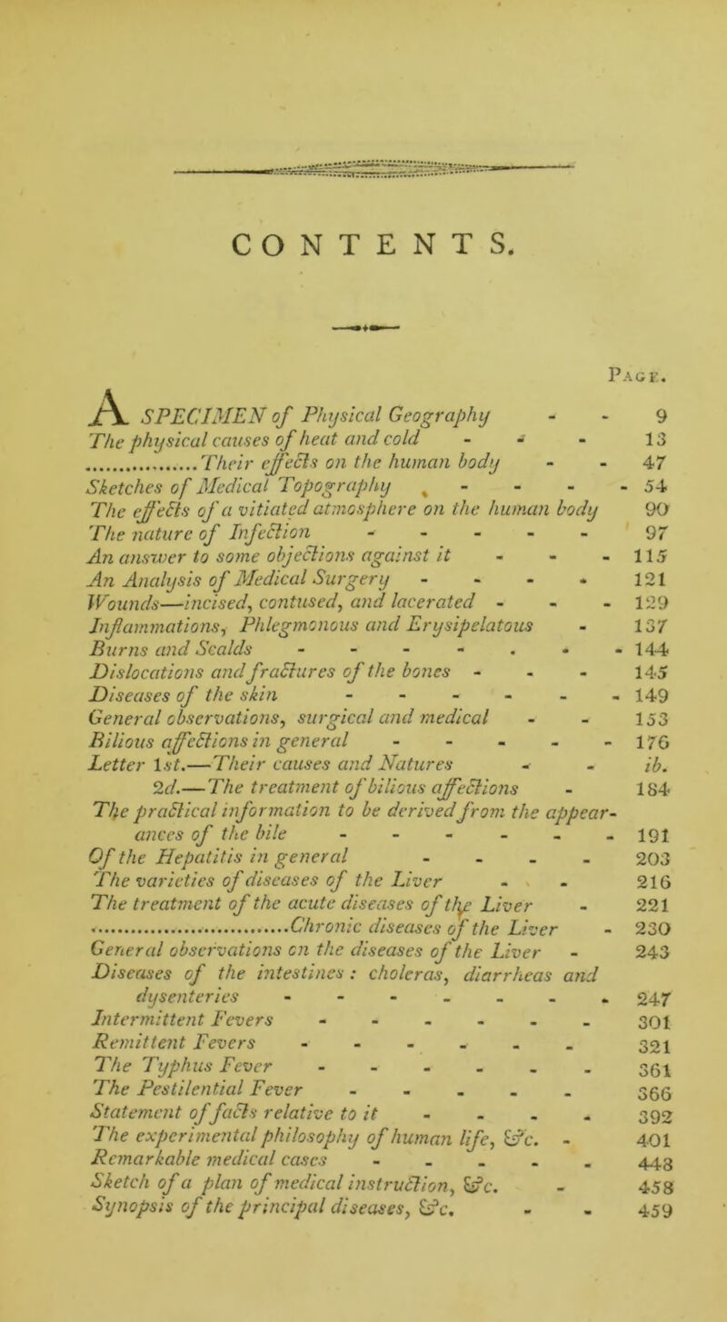 CONTENTS. A Page. surgical and medical SPECIMEN of Physical Geography The physical causes of heat and cold - - - Their effeCls on the human body Sketches of Medical Topography % The effeEls of a vitiated atmosphere on the human body The nature of Infection - An answer to some objections against it An Analysis of Medical Surgery - Wounds—incised, contused, and lacerated - Inf ammations, Phlegmonous and Erysipelatous Burns and Scalds Dislocations and fradures of the bones - Diseases of the skin General observations, Bilious affcCtions in general Letter 1st.—Their causes and Natures 2 d.—The treatment of bilious affeCtions TJ}e practical information to be derived from the appear- ances of the bile - - Of the Hepatitis in general .... The varieties of diseases of the Liver The treatment of the acute diseases of tly: Liver Chronic diseases of the Liver General observations on the diseases of the Liver Diseases of the intestines : choleras, diarrheas and dysenteries - Intermittent Fevers ...... Remittent Fevers - The Typhus Fever ...... The Pestilential Fever ..... Statement of faCls relative to it The experimental philosophy of human life, &fc. - Remarkable medical cases ..... Sketch of a plan of medical instruClion, £s?c. Synopsis of the principal diseases, &?c. 9 13 47 54 90 97 115 121 129 137 144 145 149 153 176 ib. 184 191 203 216 221 230 243 247 301 321 361 366 392 401 443 458 459