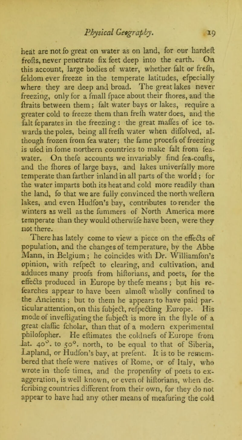 heat are not fo great on water as on land, for our hardeft frofts, never penetrate fix feet deep into the earth. On this account, large bodies of water, whether fait or frefh, feldoni ever freeze in the temperate latitudes, efpecially where they are deep and broad. The great lakes never freezing, only for a lmall lpace about their fhores, and the ftraits between them ; fait water bays or lakes, require a greater cold to freeze them than frefh water does, and the fait feparates in the freezing : the great maffes of ice to- wards the poles, being all frelh water when diffolved, al- though frozen from fea water; the fame procefs of freezing is ufed in fome northern countries to make fait from lea- water. On thefe accounts we invariably find fea-coafls, and the fliores of large bays, and lakes univerfally more temperate than farther inland in all parts of the world ; for the water imparts both its heat and cold more readily than the land, fo that we are fully convinced the north weflern lakes, and even Hudfon’s bay, contributes to render the winters as well as the fummers of North America more temperate than they would otherwife have been, were they not there. There has lately come to view a piece on the effects of population, and the changes of temperature, by the Abbe Mann, in Belgium; he coincides with Dr. Williamfon’s opinion, with refpedl to clearing, and cultivation, and adduces many proofs from hiftorians, and poets, for the effects produced in Europe by thefe means ; but his re- fearches appear to have been almoft wholly confined to the Ancients ; but to them he appears to have paid par- ticular attention, on this fubjeft, refpedting Europe. His mode ot inveftigating the fubjett is more in the fiyle of a great claflic fcholar, than that of a modern experimental philofopher. He ellimates the coldnefs of Europe from iat. 40°. to 50°. north, to be equal to that of Siberia, Lapland, or Hudfon’s bay, at prefent. It is to be remem- bered that thefe were natives of Rome, or of Italy, who wrote in thofe times, and the propenfity of poets to ex- aggeration, is well known, or even of hiftorians, when de- fcribing countries different from their own, for they do not appear to have had any other means of meafuring the cold