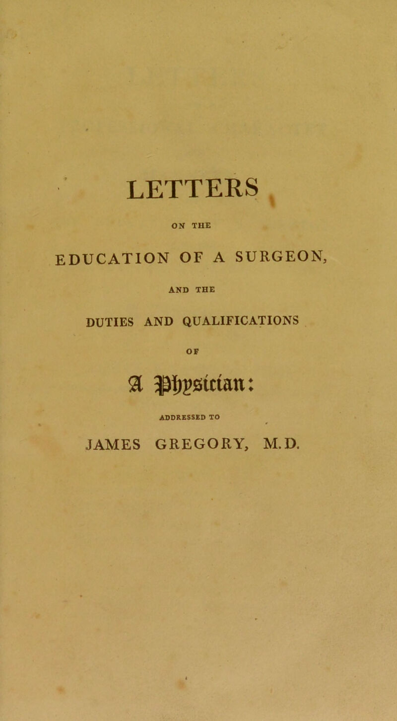 LETTERS ^ ON THE EDUCATION OF A SURGEON, AND THE DUTIES AND QUALIFICATIONS a ^|)?6uian: ADDRESSED TO JAMES GREGORY, M.D.