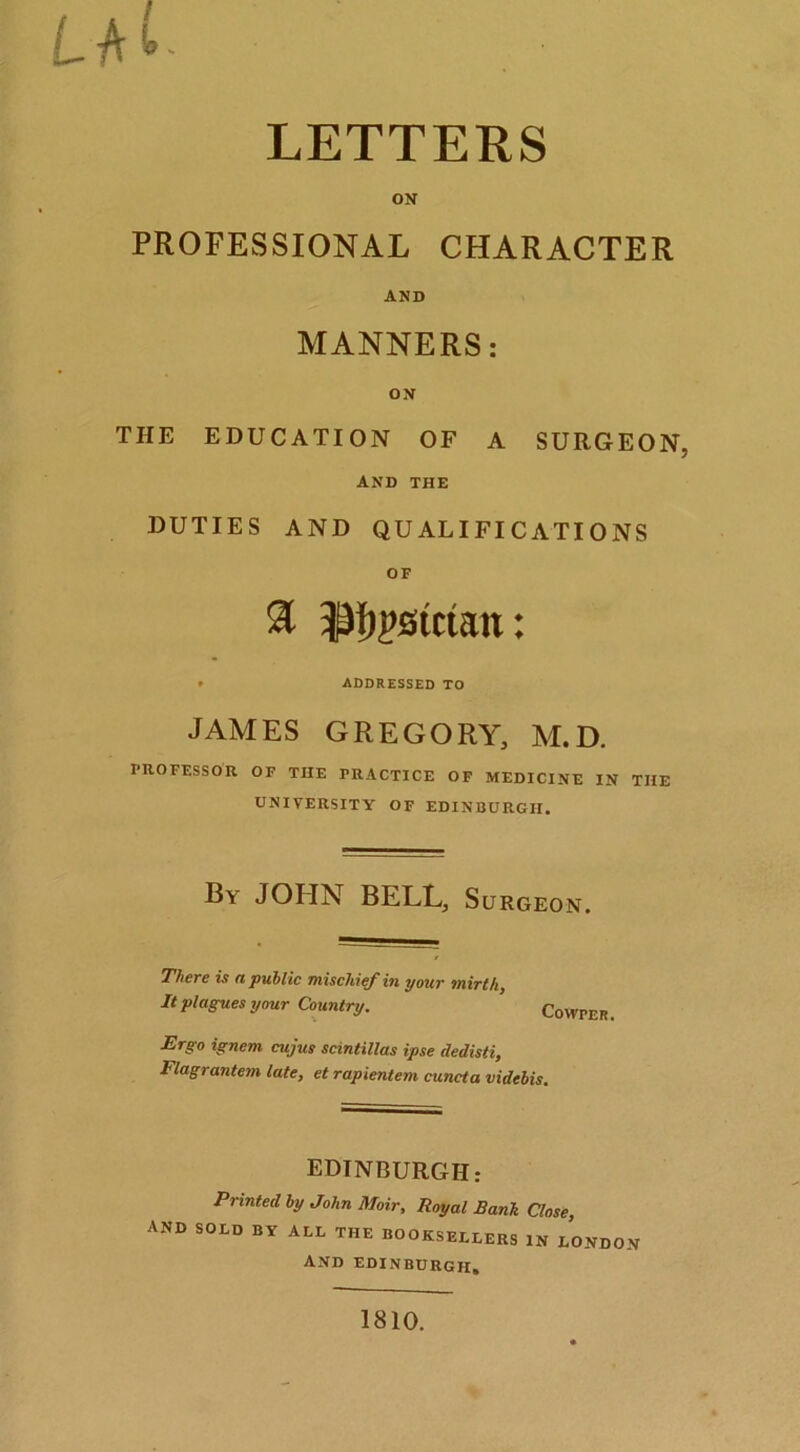LETTERS ON PROFESSIONAL CHARACTER AND MANNERS: ON THE EDUCATION OF A SURGEON, and the DUTIES AND QUALIFICATIONS OF ♦ ADDRESSED TO JAMES GREGORY, M.D. PROFESSOR OF THE PRACTICE OF MEDICINE IN THE UNIVERSITY OF EDINBURGH. By JOHN BELL. Surgeon. There is n public Ttiiscliief in your Tnirthy It plagues your Country. Cowper. Ergo ignem cujus scintillas ipse dedisti, Flagrantem late, et rapientem cuncta videhis. EDINBURGH: Printed by John Moir, Royal Rank Close, and sold by all THE BOOKSELLERS IN LONDON and EDINBURGH, 1810.