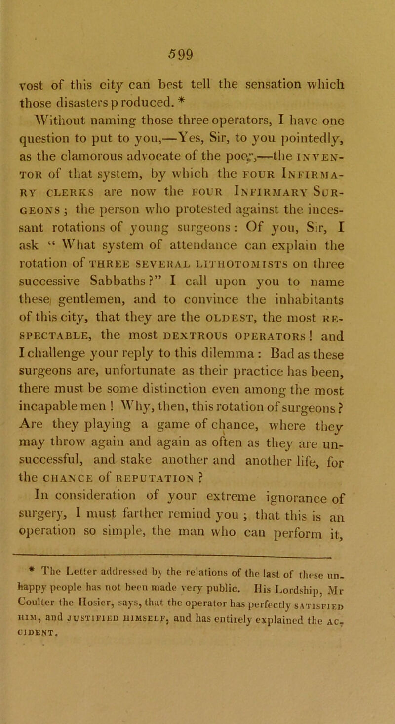 vost of tills city can best tell the sensation which those disasters p reduced. * Without naming those three operators, I have one question to put to you,—Yes, Sir, to you pointedly, as the clamorous advocate of the poo,;’,—the inven- tor of that system, by which the four Infirma- ry CLERKS are now the four Infirmary Sur- geons ; the person who protested against the inces- sant rotations of young surgeons: Of }mu. Sir, I ask “ What system of attendance can explain the rotation of three several lithotomists on three successive Sabbaths ?” I call upon you to name these gentlemen, and to convince tlie inhabitants of this city, that they are the oldest, the most re- spectable, the most dextrous operators ! and I challenge your reply to this dilemma : Bad as these surgeons are, unfortunate as their practice has been, there must be some distinction even among the most incapable men ! Why, then, this rotation of surgeons ? Are they playing a game of chance, where they may throw again and again as often as they are un- successful, and stake another and another life, for the CHANCE of reputation ? In consideration of your extreme ignorance of surgery, I must farther remind you ; that this is an operation so simple, the man who can perform it. * The Letter addressed b) the relations of the last of these un- happy people has not been made very public. His Lordship, Mr Coulter (he Hosier, says, that the operator has perfectly satisfieo HIM, and justified himself, and has entirely explained the ac- cident.