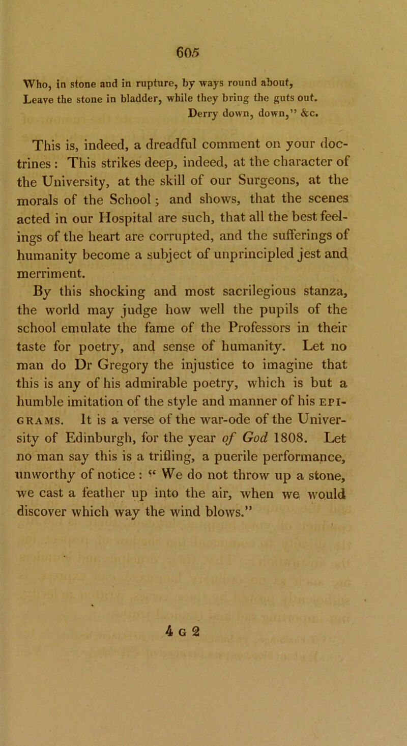 Who, in stone and in rupture, by ways round about, Leave the stone in bladder, while they bring the guts out. Derry down, down,” &c. This is, indeed, a dreadful comment on your doc- trines : This strikes deep, indeed, at the character of the University, at the skill of our Surgeons, at the morals of the School; and shows, that the scenes acted in our Hospital are such, that all the best feel- ings of the heart are corrupted, and the sufferings of humanity become a subject of unprincipled jest and merriment. By this shocking and most sacrilegious stanza, the world may judge how well the pupils of the school emulate the fame of the Professors in their taste for poetry, and sense of humanity. Let no man do Dr Gregory the injustice to imagine that this is any of his admirable poetry, which is but a humble imitation of the style and manner of his epi- grams. It is a verse of the war-ode of the Univer- sity of Edinburgh, for the year of God 1808, Let no man say this is a trifling, a puerile performance, unworthy of notice: We do not throw up a stone, we cast a feather up into the air, when we would discover which way the wind blows.”