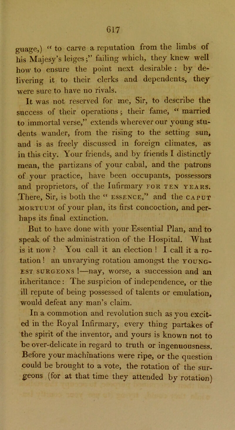 guage,) “ to carve a reputation from the limbs of his Majesy’s leiges;” failing which, they knew well how to ensure the point next desirable : by de- livering it to their clerks and dependents, they were sure to have no rivals. It was not reserved for me. Sir, to describe the success of their operations; their fame, “ married to immortal verse,” extends wherever our young stu- dents wander, from the rising to the setting sun, and is as freely discussed in foreign climates, as in this city. Your friends, and by friends I distinctly mean, the partizans of your cabal, and the patrons of your practice, have been occupants, possessors and proprietors, of the Infirmary for ten years. .There, Sir, is both the “ essence,” and the caput MORTUUM of your plan, its first concoction, and per- haps its final extinction. But to have done with your Essential Plan, and to speak of the administration of the Hospital. What is it now ? You call it an election ! I call it a ro- tation ! an unvarying rotation amongst the young- est SURGEONS !—nay, worse, a succession and an inheritance: The suspicion of independence, or the ill repute of being possessed of talents or emulation, would defeat any man’s claim. In a commotion and revolution such as you excit- ed in the Royal Infirmary, every thing partakes of the spirit of the inventor, and yours is known not to be over-delicate in regard to truth or ingenuousness. Before your machinations were ripe, or the question could be brought to a vote, the rotation of the sur- geons (for at that time they attended by rotation)