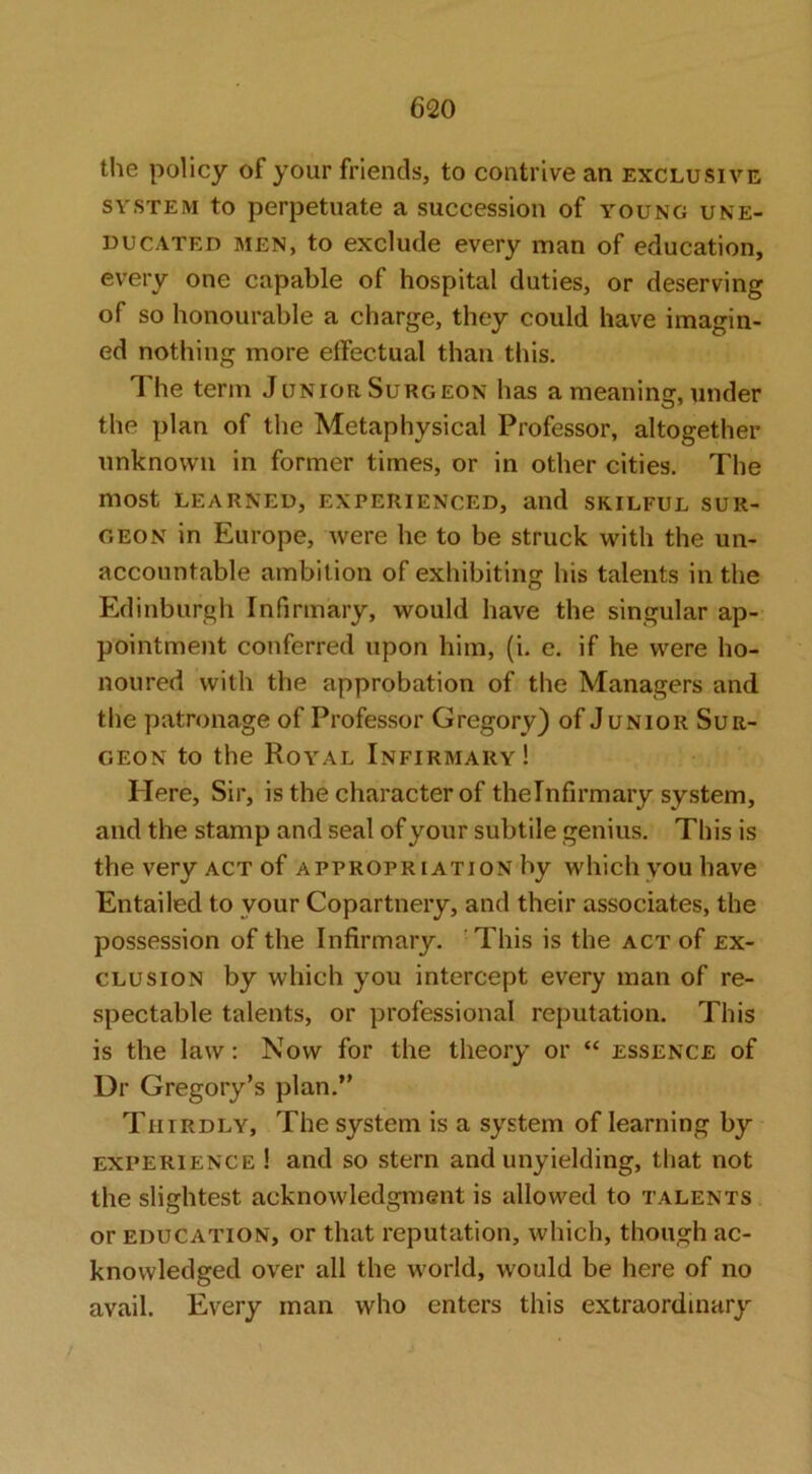 the policy of your friends, to contrive an exclusive SYSTEM to perpetuate a succession of young une- ducated MEN, to exclude every man of education, every one capable of hospital duties, or deserving of so honourable a charge, they could have imagin- ed nothing more effectual than this. T he term Junior Surgeon has a meaning, under the plan of the Metaphysical Professor, altogether unknown in former times, or in other cities. The most learned, experienced, and skilful sur- geon in Europe, were he to be struck with the un- accountable ambition of exhibiting his talents in the Edinburgh Infirmary, would have the singular ap- pointment conferred upon him, (i. e. if he were ho- noured with the approbation of the Managers and the patronage of Professor Gregory) of Junior Sur- geon to the Royal Infirmary! Here, Sir, is the character of theinfirmary system, and the stamp and seal of your subtile genius. This is the very ACT of appropriation by which you have Entailed to your Copartnery, and their associates, the possession of the Infirmary. 'This is the act of ex- clusion by which you intercept every man of re- spectable talents, or professional reputation. This is the law: Now for the theory or “ essence of Dr Gregory’s plan.” Thirdly, The system is a system of learning by experience ! and so stern and unyielding, that not the slightest acknowledgment is allowed to talents or education, or that reputation, which, though ac- knowledged over all the world, would be here of no avail. Every man who enters this extraordinary