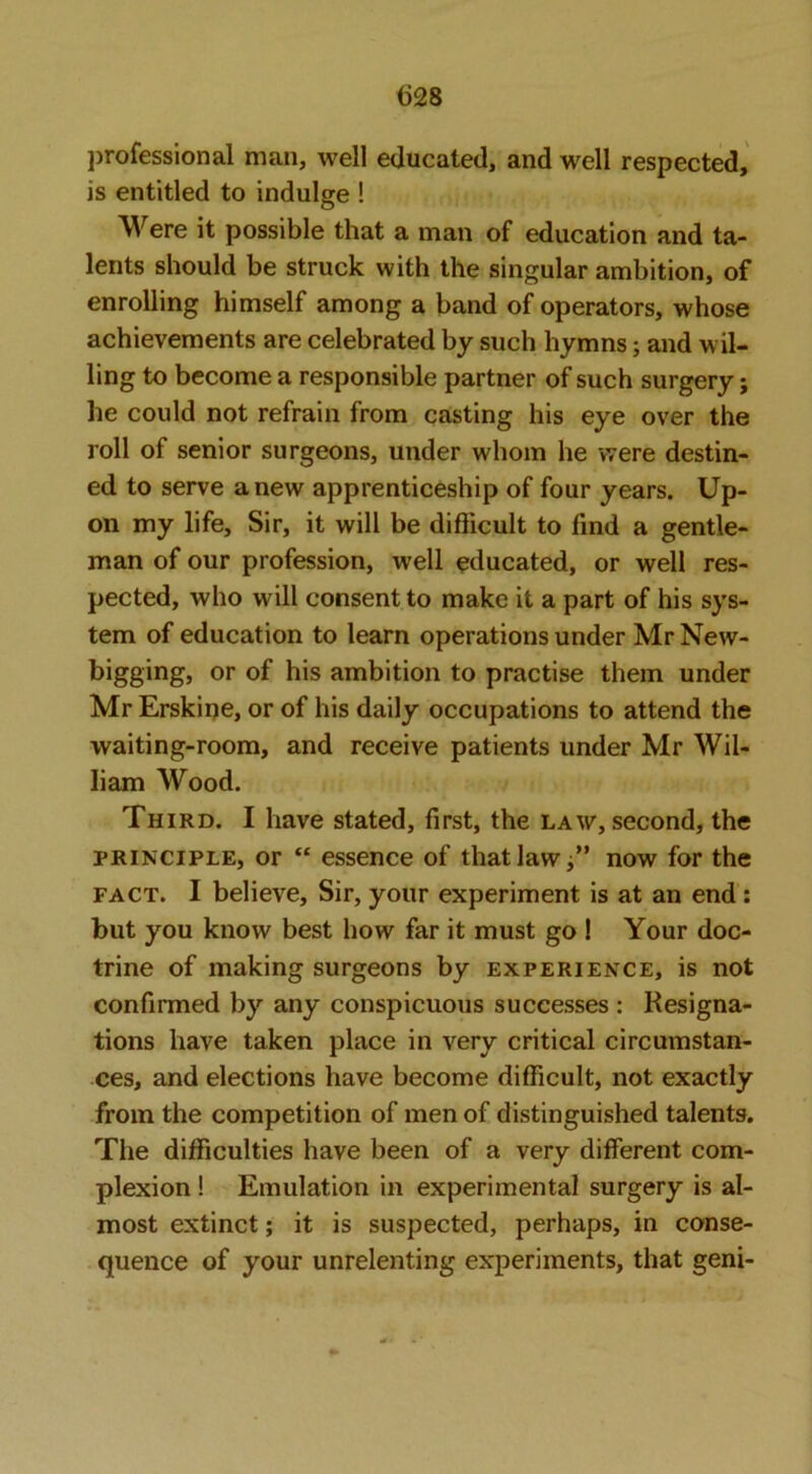 jjrofessional man, well educated, and well respected, is entitled to indulge ! Were it possible that a man of education and ta- lents should be struck with the singular ambition, of enrolling himself among a band of operators, whose achievements are celebrated by such hymns; and wil- ling to become a responsible partner of such surgery; he could not refrain from casting his eye over the roll of senior surgeons, under whom he were destin- ed to serve anew apprenticeship of four years. Up- on my life. Sir, it will be difficult to find a gentle- man of our profession, well educated, or well res- pected, who will consent to make it a part of his sys- tem of education to learn operations under Mr New- bigging, or of his ambition to practise them under Mr Erskiije, or of his daily occupations to attend the waiting-room, and receive patients under Mr Wil- liam Wood. Third. I have stated, first, the law, second, the PRINCIPLE, or “ essence of that law now for the FACT. I believe. Sir, your experiment is at an end: but you know best how far it must go ! Your doc- trine of making surgeons by experience, is not confirmed by any conspicuous successes : Resigna- tions have taken place in very critical circumstan- ces, and elections have become difficult, not exactly from the competition of men of distinguished talents. The difficulties have been of a very different com- plexion ! Emulation in experimental surgery is al- most extinct; it is suspected, perhaps, in conse- quence of your unrelenting experiments, that geni-