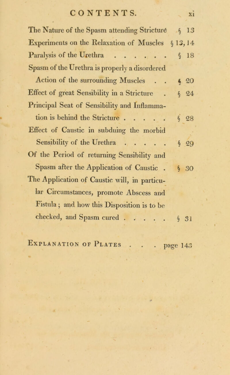 The Nature of the Spasm attending Stricture Experiments on the Relaxation of Muscles § Paralysis of the Urethra Spasm of the Urethra is properly a disordered Action of the surrounding Muscles . . Effect of great Sensibility in a Stricture Principal Seat of Sensibility and Inflamma- tion is behind the Stricture Effect of Caustic in subduing the morbid Sensibility of the Urethra Of the Period of returning Sensibility and Spasm after the Application of Caustic . The Application of Caustic will, in particu- lar Circumstances, promote Abscess and Fistula ; and how this Disposition is to be checked, and Spasm cured § 13 13,14 § 18 $ 20 § 24 § 28 § 29 § 30 § 31 Explanation of Plates . • page 143